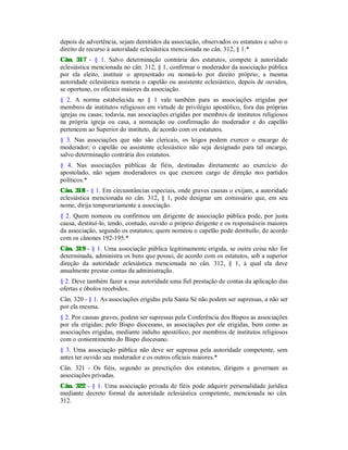 depois de advertência, sejam demitidos da associação, observados os estatutos e salvo o
direito de recurso à autoridade eclesiástica mencionada no cân. 312, § 1.*
Cân. 317 - § 1. Salvo determinação contrária dos estatutos, compete à autoridade
eclesiástica mencionada no cân. 312, § 1, confirmar o moderador da associação pública
por ela eleito, instituir o apresentado ou nomeá-lo por direito próprio; a mesma
autoridade eclesiástica nomeia o capelão ou assistente eclesiástico, depois de ouvidos,
se oportuno, os oficiais maiores da associação.
§ 2. A norma estabelecida no § 1 vale também para as associações erigidas por
membros de institutos religiosos em virtude de privilégio apostólico, fora das próprias
igrejas ou casas; todavia, nas associações erigidas por membros de institutos religiosos
na própria igreja ou casa, a nomeação ou confirmação do moderador e do capelão
pertencem ao Superior do instituto, de acordo com os estatutos.
§ 3. Nas associações que não são clericais, os leigos podem exercer o encargo de
moderador; o capelão ou assistente eclesiástico não seja designado para tal encargo,
salvo determinação contrária dos estatutos.
§ 4. Nas associações públicas de fiéis, destinadas diretamente ao exercício do
apostolado, não sejam moderadores os que exercem cargo de direção nos partidos
políticos.*
Cân. 318 - § 1. Em circunstâncias especiais, onde graves causas o exijam, a autoridade
eclesiástica mencionada no cân. 312, § 1, pode designar um comissário que, em seu
nome, dirija temporariamente a associação.
§ 2. Quem nomeou ou confirmou um dirigente de associação pública pode, por justa
causa, destituí-lo, tendo, contudo, ouvido o próprio dirigente e os responsáveis maiores
da associação, segundo os estatutos; quem nomeou o capelão pode destituílo, de acordo
com os cânones 192-195.*
Cân. 319 - § 1. Uma associação pública legitimamente erigida, se outra coisa não for
determinada, administra os bens que possui, de acordo com os estatutos, sob a superior
direção da autoridade eclesiástica mencionada no cân. 312, § 1, à qual ela deve
anualmente prestar contas da administração.
§ 2. Deve também fazer a essa autoridade uma fiel prestação de contas da aplicação das
ofertas e óbolos recebidos.
Cân. 320 - § 1. As associações erigidas pela Santa Sé não podem ser supressas, a não ser
por ela mesma.
§ 2. Por causas graves, podem ser supressas pela Conferência dos Bispos as associações
por ela erigidas; pelo Bispo diocesano, as associações por ele erigidas, bem como as
associações erigidas, mediante indulto apostólico, por membros de institutos religiosos
com o consentimento do Bispo diocesano.
§ 3. Uma associação pública não deve ser supressa pela autoridade competente, sem
antes ter ouvido seu moderador e os outros oficiais maiores.*
Cân. 321 - Os fiéis, segundo as prescrições dos estatutos, dirigem e governam as
associações privadas.
Cân. 322 - § 1. Uma associação privada de fiéis pode adquirir personalidade jurídica
mediante decreto formal da autoridade eclesiástica competente, mencionada no cân.
312.
 