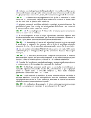 § 2. Nenhuma associação particular de fiéis pode adquirir personalidade jurídica, se seus
estatutos não tiverem sido aprovados pela autoridade eclesiástica mencionada no cân.
312, § 1; a aprovação dos estatutos, porém, não muda a natureza privada da associação.
Cân. 323 - § 1. Embora as associações privadas de fiéis gozem de autonomia, de acordo
com o cân. 321, estão sujeitas à vigilância da autoridade eclesiástica, de acordo com o
cân. 305, bem como ao governo dessa autoridade.
§ 2. Compete também à autoridade eclesiástica, respeitada a autonomia própria das
associações privadas, vigiar e cuidar que se evite a dispersão de forças e que o exercício
de seu apostolado se ordene para o bem comum.*
Cân. 324 - § 1. A associação privada de fiéis escolhe livremente seu moderador e seus
oficiais, de acordo com os estatutos.
§ 2. A associação privada de fiéis, se desejar alguém como conselheiro espiritual, pode
escolhê-lo livremente entre os sacerdotes que exercem legitimamente o ministério na
diocese, o qual, porém, necessita da confirmação do Ordinário local.*
Cân. 325 - § 1. A associação privada de fiéis administra livremente os bens que possui,
de acordo com as prescrições dos estatutos, salvo o direito da autoridade eclesiástica
competente de velar a fim de que os bens sejam empregados para os fins da associação.
§ 2. Ela está sujeita à autoridade do Ordinário local, de acordo com o cân. 1301, quanto
à administração e ao emprego dos bens que lhe tenham sido dados ou deixados para
causas pias.
Cân. 326 - § 1. A associação privada de fiéis extingue-se de acordo com os estatutos;
pode também ser supressa pela autoridade competente, se sua atividade resulta em grave
dano para a doutrina ou a disciplina eclesiástica, ou é de escândalo para os fiéis.
§ 2. O destino dos bens de uma associação extinta deve ser determinado de acordo com
os estatutos, salvos os direitos adquiridos e a vontade dos doadores.*
Cân. 327 - Os fiéis leigos tenham em grande apreço as associações constituídas para as
finalidades espirituais mencionadas no cân. 298, particularmente as que se propõem
animar de espírito cristão as realidades temporais e, desse modo, fomentam
grandemente a união íntima entre a fé e a vida.*
Cân. 328 - Os que presidem às associações de leigos, mesmo as erigidas em virtude de
privilégio apostólico, cuidem que suas associações, onde for conveniente, colaborem
com as outras associações de fiéis e ajudem de bom grado às diversas obras cristãs,
principalmente as existentes no mesmo território.*
Cân. 329 - Os moderadores de associações de leigos cuidem que os membros sejam
formados devidamente para o exercício do apostolado próprio dos leigos.*
 