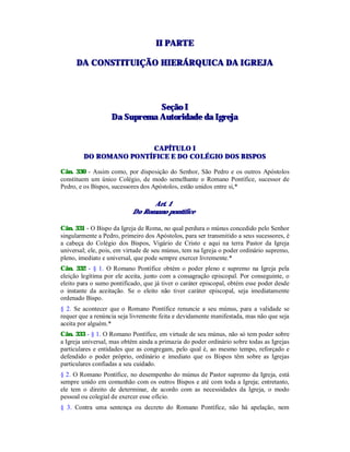 IIII PPAARRTTEE
DDAA CCOONNSSTTIITTUUIIÇÇÃÃOO HHIIEERRÁÁRRQQUUIICCAA DDAA IIGGRREEJJAA
SSeeççããoo II
DDaa SSuupprreemmaa AAuuttoorriiddaaddee ddaa IIggrreejjaa
CAPÍTULO I
DO ROMANO PONTÍFICE E DO COLÉGIO DOS BISPOS
Cân. 330 - Assim como, por disposição do Senhor, São Pedro e os outros Apóstolos
constituem um único Colégio, de modo semelhante o Romano Pontífice, sucessor de
Pedro, e os Bispos, sucessores dos Apóstolos, estão unidos entre si,*
Art. 1
Do Romano pontífice
Cân. 331 - O Bispo da Igreja de Roma, no qual perdura o múnus concedido pelo Senhor
singularmente a Pedro, primeiro dos Apóstolos, para ser transmitido a seus sucessores, é
a cabeça do Colégio dos Bispos, Vigário de Cristo e aqui na terra Pastor da Igreja
universal; ele, pois, em virtude de seu múnus, tem na Igreja o poder ordinário supremo,
pleno, imediato e universal, que pode sempre exercer livremente.*
Cân. 332 - § 1. O Romano Pontífice obtém o poder pleno e supremo na Igreja pela
eleição legítima por ele aceita, junto com a consagração episcopal. Por conseguinte, o
eleito para o sumo pontificado, que já tiver o caráter episcopal, obtém esse poder desde
o instante da aceitação. Se o eleito não tiver caráter episcopal, seja imediatamente
ordenado Bispo.
§ 2. Se acontecer que o Romano Pontífice renuncie a seu múnus, para a validade se
requer que a renúncia seja livremente feita e devidamente manifestada, mas não que seja
aceita por alguém.*
Cân. 333 - § 1. O Romano Pontífice, em virtude de seu múnus, não só tem poder sobre
a Igreja universal, mas obtém ainda a primazia do poder ordinário sobre todas as Igrejas
particulares e entidades que as congregam, pelo qual é, ao mesmo tempo, reforçado e
defendido o poder próprio, ordinário e imediato que os Bispos têm sobre as Igrejas
particulares confiadas a seu cuidado.
§ 2. O Romano Pontífice, no desempenho do múnus de Pastor supremo da Igreja, está
sempre unido em comunhão com os outros Bispos e até com toda a Igreja; entretanto,
ele tem o direito de determinar, de acordo com as necessidades da Igreja, o modo
pessoal ou colegial de exercer esse ofício.
§ 3. Contra uma sentença ou decreto do Romano Pontífice, não há apelação, nem
 