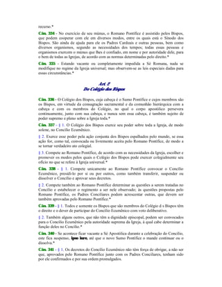 recurso.*
Cân. 334 - No exercício de seu múnus, o Romano Pontífice é assistido pelos Bispos,
que podem cooperar com ele em diversos modos, entre os quais está o Sínodo dos
Bispos. São ainda de ajuda para ele os Padres Cardeais e outras pessoas, bem como
diversos organismos, segundo as necessidades dos tempos; todas essas pessoas e
organismos exercem o múnus que lhes é confiado, em nome e por autoridade dele, para
o bem de todas as Igrejas, de acordo com as normas determinadas pelo direito.*
Cân. 335 - Estando vacante ou completamente impedida a Sé Romana, nada se
modifique no regime da Igreja universal; mas observem-se as leis especiais dadas para
essas circunstâncias.*
Art. 2
Do Colégio dos Bispos
Cân. 336 - O Colégio dos Bispos, cuja cabeça é o Sumo Pontífice e cujos membros são
os Bispos, em virtude da consagração sacramental e da comunhão hierárquica com a
cabeça e com os membros do Colégio, no qual o corpo apostólico persevera
continuamente, junto com sua cabeça, e nunca sem essa cabeça, é também sujeito de
poder supremo e pleno sobre a Igreja toda.*
Cân. 337 - § 1. O Colégio dos Bispos exerce seu poder sobre toda a Igreja, de modo
solene, no Concílio Ecumênico.
§ 2. Exerce esse poder pela ação conjunta dos Bispos espalhados pelo mundo, se essa
ação for, como tal, convocada ou livremente aceita pelo Romano Pontífice, de modo a
se tornar verdadeiro ato colegial.
§ 3. Compete ao Romano Pontífice, de acordo com as necessidades da Igreja, escolher e
promover os modos pelos quais o Colégio dos Bispos pode exercer colegialmente seu
ofício no que se refere à Igreja universal.*
Cân. 338 - § 1. Compete unicamente ao Romano Pontífice convocar o Concílio
Ecumênico, presidi-lo por si ou por outros, como também transferir, suspender ou
dissolver o Concílio e aprovar seus decretos.
§ 2. Compete também ao Romano Pontífice determinar as questões a serem tratadas no
Concílio e estabelecer o regimento a ser nele observado; às questões propostas pelo
Romano Pontífice, os Padres Conciliares podem acrescentar outras, que devem ser
também aprovadas pelo Romano Pontífice.*
Cân. 339 - § 1. Todos e somente os Bispos que são membros do Colégio d s Bispos têm
o direito e o dever de participar do Concílio Ecumênico com voto deliberativo.
§ 2. Também alguns outros, que não têm a dignidade episcopal, podem ser convocados
para o Concilio Ecumênico pela autoridade suprema da Igreja, à qual cabe determinar a
função deles no Concílio.*
Cân. 340 - Se acontece ficar vacante a Sé Apostólica durante a celebração do Concílio,
este fica suspenso, ipso iure, até que o novo Sumo Pontífice o mande continuar ou o
dissolva.*
Cân. 341 - § 1. Os decretos do Concílio Ecumênico não têm força de obrigar, a não ser
que, aprovados pelo Romano Pontífice junto com os Padres Conciliares, tenham sido
por ele confirmados e por sua ordem promulgados.
 