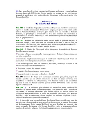 § 2. Para terem força de obrigar, precisam também dessa confirmação e promulgação os
decretos dados pelo Colégio dos Bispos, quando este pratica um ato propriamente
colegial, de acordo com outro modo diferente, determinado ou livremente aceito pelo
Romano Pontífice.
CAPÍTULO II
DO SÍNODO DOS BISPOS
Cân. 342 - O Sínodo dos Bispos é a assembléia dos Bispos que, escolhidos das diversas
regiões do mundo, reúnem-se em determinados tempos, para promover a estreita união
entre o Romano Pontífice e os Bispos, para auxiliar com seu conselho ao Romano
Pontífice, na preservação e crescimento da fé e dos costumes, na observância e
consolidação da disciplina eclesiástica, e ainda para examinar questões que se referem à
ação da Igreja no mundo.*
Cân. 343 - Compete ao Sínodo dos Bispos discutir sobre as questões em pauta e
manifestar desejos, e não sobre elas dar decisões ou decretos, a não ser que em
determinados casos lhe tenha sido concedido poder deliberativo pelo Romano Pontífice,
a quem cabe, nesse caso, ratificar as decisões do Sínodo.*
Cân. 344 - O Sínodo dos Bispos está sujeito diretamente à autoridade do Romano
Pontífice, a quem compete:
1º convocar o Sínodo, sempre que lhe parecer oportuno, e designar o lugar onde devam
ser feitas as reuniões;
2º confirmar a eleição dos membros que, de acordo com o direito especial, devem ser
eleitos, bem como designar e nomear outros membros;
3º em tempo oportuno, antes da celebração do Sínodo, estabelecer os temas a ser
tratados, de acordo com o direito especial;
4º determinar a ordem dos assuntos a tratar;
5º presidir o Sínodo pessoalmente ou por outros;
6º encerrar, transferir, suspender ou dissolver o Sínodo.*
Cân. 345- O Sínodo dos Bispos pode reunir-se em assembléia geral, isto é, na qual são
tratadas questões que se referem diretamente ao bem da Igreja universal; essa
assembléia é ordinária ou extraordinária; pode também reunir-se em assembléia
especial, na qual são tratadas questões que se referem diretamente a uma ou mais
regiões determinadas.*
Cân. 346 - § 1. A assembléia geral ordinária do Sínodo dos Bispos compõe-se de
membros, na maioria Bispos, que são eleitos para cada assembléia pelas Conferências
dos Bispos, na maneira determinada pelo direito especial do Sínodo; outros são
designados pelo próprio direito; e outros são nomeados diretamente pelo Romano
Pontífice; a eles acrescentam-se alguns membros de institutos religiosos clericais,
eleitos de acordo com o mesmo direito especial.
§ 2. A assembléia geral extraordinária do Sínodo dos Bispos, reunida para tratar de
questões que exigem solução urgente, compõe-se de membros, na maioria Bispos, que
são designados pelo direito especial do Sínodo em razão do ofício que exercem, e de
outros nomeados diretamente pelo Romano Pontífice; a eles se acrescentam alguns
membros de institutos religiosos clericais, eleitos de acordo com o mesmo direito.
 
