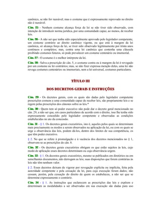 canônico, se não for razoável; mas o costume que é expressamente reprovado no direito
não é razoável.
Cân. 25 - Nenhum costume alcança força de lei se não tiver sido observado, com
intenção de introduzir norma jurídica, por uma comunidade capaz, ao menos, de receber
leis.
Cân. 26 - A não ser que tenha sido especialmente aprovado pelo legislador competente,
um costume contrário ao direito canônico vigente, ou que está à margem da lei
canônica, só alcança força de lei, se tiver sido observado legitimamente por trinta anos
contínuos e completos; mas, contra uma lei canônica que contenha uma cláusula
proibindo costumes futuros, só pode prevalecer um costume centenário ou imemorial.
Cân. 27 - O costume é o melhor intérprete da lei.
Cân. 28 - Salva a prescrição do cân. 5, o costume contra ou à margem da lei é revogado
por um costume ou lei contrários; mas, se não fizer expressa menção deles, uma lei não
revoga costumes centenários ou imemoriais, nem a lei universal, costumes particulares.
TÍTULO III
DOS DECRETOS GERAIS E INSTRUÇÕES
Cân. 29 - Os decretos gerais, com os quais são dadas pelo legislador competente
prescrições comuns a uma comunidade capaz de receber leis, são propriamente leis e se
regem pelas prescrições dos cânones sobre as leis.*
Cân. 30 - Quem tem só poder executivo não pode dar o decreto geral mencionado no
cân. 29, a não ser que, em casos particulares de acordo com o direito, isso lhe tenha sido
expressamente concedido pelo legislador competente e observadas as condições
estabelecidas no ato da concessão.
Cân. 31 - § 1. Os decretos gerais executórios, isto é, aqueles pelos quais se determinam
mais precisamente os modos a serem observados na aplicação da lei, ou com os quais se
urge a observância das leis, podem dá-los, dentro dos limites de sua competência, os
que têm poder executivo.
§ 2. No que se refere à promulgação e à vacância dos decretos mencionados no § 1,
observem-se as prescrições do cân. 8.
Cân. 32 - Os decretos gerais executórios obrigam os que estão sujeitos às leis, cujo
modo de aplicação esses decretos determinam ou cuja observância urgem.
Cân. 33 - § 1. Os decretos gerais executórios, mesmo se publicados em diretórios ou em
semelhantes documentos, não derrogam as leis; suas disposições que forem contrárias às
leis não têm nenhum valor.
§ 2. Esses decretos deixam de vigorar por revogação explícita ou implícita, feita pela
autoridade competente e pela cessação da lei, para cuja execução foram dados; não
cessam, porém, pela cessação do direito de quem os estabeleceu, a não ser que se
determine expressamente o contrário.
Cân. 34 - § 1. As instruções que esclarecem as prescrições das leis e expõem e
determinam as modalidades a ser observadas em sua execução são dadas para uso
 