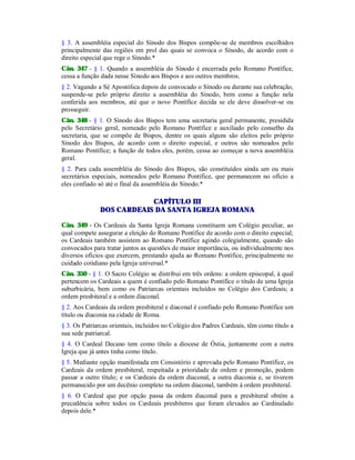 § 3. A assembléia especial do Sínodo dos Bispos compõe-se de membros escolhidos
principalmente das regiões em prol das quais se convoca o Sínodo, de acordo com o
direito especial que rege o Sínodo.*
Cân. 347 - § 1. Quando a assembléia do Sínodo é encerrada pelo Romano Pontífice,
cessa a função dada nesse Sínodo aos Bispos e aos outros membros.
§ 2. Vagando a Sé Apostólica depois de convocado o Sínodo ou durante sua celebração,
suspende-se pelo próprio direito a assembléia do Sínodo, bem como a função nela
conferida aos membros, até que o novo Pontífice decida se ele deve dissolver-se ou
prosseguir.
Cân. 348 - § 1. O Sínodo dos Bispos tem uma secretaria geral permanente, presidida
pelo Secretário geral, nomeado pelo Romano Pontífice e auxiliado pelo conselho da
secretaria, que se compõe de Bispos, dentre os quais alguns são eleitos pelo próprio
Sínodo dos Bispos, de acordo com o direito especial, e outros são nomeados pelo
Romano Pontífice; a função de todos eles, porém, cessa ao começar a nova assembléia
geral.
§ 2. Para cada assembléia do Sínodo dos Bispos, são constituídos ainda um ou mais
secretários especiais, nomeados pelo Romano Pontífice, que permanecem no ofício a
eles confiado só até o final da assembléia do Sínodo.*
CAPÍTULO III
DOS CARDEAIS DA SANTA IGREJA ROMANA
Cân. 349 - Os Cardeais da Santa Igreja Romana constituem um Colégio peculiar, ao
qual compete assegurar a eleição do Romano Pontífice de acordo com o direito especial;
os Cardeais também assistem ao Romano Pontífice agindo colegialmente, quando são
convocados para tratar juntos as questões de maior importância, ou individualmente nos
diversos ofícios que exercem, prestando ajuda ao Romano Pontífice, principalmente no
cuidado cotidiano pela Igreja universal.*
Cân. 350 - § 1. O Sacro Colégio se distribui em três ordens: a ordem episcopal, à qual
pertencem os Cardeais a quem é confiado pelo Romano Pontífice o título de uma Igreja
suburbicária, bem como os Patriarcas orientais incluídos no Colégio dos Cardeais; a
ordem presbiteral e a ordem diaconal.
§ 2. Aos Cardeais da ordem presbiteral e diaconal é confiado pelo Romano Pontífice um
título ou diaconia na cidade de Roma.
§ 3. Os Patriarcas orientais, incluídos no Colégio dos Padres Cardeais, têm como título a
sua sede patriarcal.
§ 4. O Cardeal Decano tem como título a diocese de Óstia, juntamente com a outra
Igreja que já antes tinha como título.
§ 5. Mediante opção manifestada em Consistório e aprovada pelo Romano Pontífice, os
Cardeais da ordem presbiteral, respeitada a prioridade de ordem e promoção, podem
passar a outro título; e os Cardeais da ordem diaconal, a outra diaconia e, se tiverem
permanecido por um decênio completo na ordem diaconal, também à ordem presbiteral.
§ 6. O Cardeal que por opção passa da ordem diaconal para a presbiteral obtém a
precedência sobre todos os Cardeais presbíteros que foram elevados ao Cardinalado
depois dele.*
 