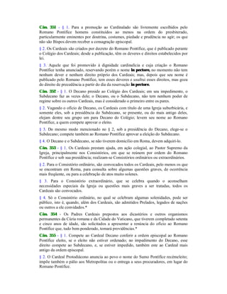 Cân. 351 - § 1. Para a promoção ao Cardinalado são livremente escolhidos pelo
Romano Pontífice homens constituídos ao menos na ordem do presbiterado,
particularmente eminentes por doutrina, costumes, piedade e prudência no agir; os que
não são Bispos devem receber a consagração episcopal.
§ 2. Os Cardeais são criados por decreto do Romano Pontífice, que é publicado perante
o Colégio dos Cardeais; desde a publicação, têm os deveres e direitos estabelecidos por
lei.
§ 3. Aquele que foi promovido à dignidade cardinalícia e cuja criação o Romano
Pontífice tenha anunciado, reservando porém o nome in pectore, no momento não tem
nenhum dever e nenhum direito próprio dos Cardeais; mas, depois que seu nome é
publicado pelo Romano Pontífice, tem esses deveres e usufrui esses direitos, mas goza
do direito de precedência a partir do dia da reservação in pectore.
Cân. 352 - § 1. O Decano preside ao Colégio dos Cardeais; em seu impedimento, o
Subdecano faz as vezes dele; o Decano, ou o Subdecano, não tem nenhum poder de
regime sobre os outros Cardeais, mas é considerado o primeiro entre os pares.
§ 2. Vagando o ofício de Decano, os Cardeais com título de uma Igreja suburbicária, e
somente eles, sob a presidência do Subdecano, se presente, ou do mais antigo deles,
elejam dentre seu grupo um para Decano do Colégio; levem seu nome ao Romano
Pontífice, a quem compete aprovar o eleito.
§ 3. Do mesmo modo mencionado no § 2, sob a presidência do Decano, elege-se o
Subdecano; compete também ao Romano Pontífice aprovar a eleição do Subdecano.
§ 4. O Decano e o Subdecano, se não tiverem domicílio em Roma, devem adquiri-lo.
Cân. 353 - § 1. Os Cardeais prestam ajuda, em ação colegial, ao Pastor Supremo da
Igreja, principalmente nos Consistórios, em que se reúnem por ordem do Romano
Pontífice e sob sua presidência; realizam-se Consistórios ordinários ou extraordinários.
§ 2. Para o Consistório ordinário, são convocados todos os Cardeais, pelo menos os que
se encontram em Roma, para consulta sobre algumas questões graves, de ocorrência
mais freqüente, ou para a celebração de atos muito solenes.
§ 3. Para o Consistório extraordinário, que se celebra quando o aconselham
necessidades especiais da Igreja ou questões mais graves a ser tratadas, todos os
Cardeais são convocados.
§ 4. Só o Consistório ordinário, no qual se celebram algumas solenidades, pode ser
público, isto é, quando, além dos Cardeais, são admitidos Prelados, legados de nações
ou outros a ele convidados.*
Cân. 354 - Os Padres Cardeais prepostos aos dicastérios e outros organismos
permanentes da Cúria romana e da Cidade do Vaticano, que tiverem completado setenta
e cinco anos de idade, são solicitados a apresentar a renúncia do ofício ao Romano
Pontífice que, tudo bem ponderado, tomará providências.*
Cân. 355 - § 1. Compete ao Cardeal Decano conferir a ordem episcopal ao Romano
Pontífice eleito, se o eleito não estiver ordenado; no impedimento do Decano, esse
direito compete ao Subdecano, e, se estiver impedido, também este ao Cardeal mais
antigo da ordem episcopal.
§ 2. O Cardeal Protodiácono anuncia ao povo o nome do Sumo Pontífice recémeleito;
impõe também o pálio aos Metropolitas ou o entrega a seus procuradores, em lugar do
Romano Pontífice.
 