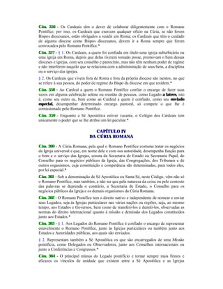 Cân. 356 - Os Cardeais têm o dever de colaborar diligentemente com o Romano
Pontífice; por isso, os Cardeais que exercem qualquer ofício na Cúria, se não forem
Bispos diocesanos, estão obrigados a residir em Roma; os Cardeais que têm o cuidado
de alguma diocese como Bispos diocesanos, devem ir a Roma sempre que forem
convocados pelo Romano Pontífice.*
Cân. 357 - § 1. Os Cardeais, a quem foi confiada em título uma igreja suburbicária ou
uma igreja em Roma, depois que delas tiverem tomado posse, promovam o bem dessas
dioceses e igrejas, com seu conselho e patrocínio, mas não têm nenhum poder de regime
e não interferem naquilo que se relaciona com a administração de seus bens, a disciplina
ou o serviço das igrejas.
§ 2. Os Cardeais que vivem fora de Roma e fora da própria diocese são isentos, no que
se refere à sua pessoa, do poder de regime do Bispo da diocese em que residem.*
Cân. 358 - Ao Cardeal a quem o Romano Pontífice confiar o encargo de fazer suas
vezes em alguma celebração solene ou reunião de pessoas, como Legado a latere, isto
é, como seu outro eu, bem como ao Cardeal a quem é confiado, como seu enviado
especial, desempenhar determinado encargo pastoral, só compete o que lhe é
comissionado pelo Romano Pontífice.
Cân. 359 - Enquanto a Sé Apostólica estiver vacante, o Colégio dos Cardeais tem
unicamente o poder que se lhe atribui em lei peculiar.*
CAPÍTULO IV
DA CÚRIA ROMANA
Cân. 360 - A Cúria Romana, pela qual o Romano Pontífice costuma tratar os negócios
da Igreja universal e que, em nome dele e com sua autoridade, desempenha função para
o bem e o serviço das Igrejas, consta da Secretaria de Estado ou Secretaria Papal, do
Conselho para os negócios públicos da Igreja, das Congregações, dos Tribunais e de
outros organismos, cuja constituição e competência são determinadas, para todos eles,
por lei especial.*
Cân. 361 - Sob a denominação de Sé Apostólica ou Santa Sé, neste Código, vêm não só
o Romano Pontífice, mas também, a não ser que pela natureza da coisa ou pelo contexto
das palavras se deprenda o contrário, a Secretaria de Estado, o Conselho para os
negócios públicos da Igreja e os demais organismos da Cúria Romana.
Cân. 362 - O Romano Pontífice tem o direito nativo e independente de nomear e enviar
seus Legados, seja às Igrejas particulares nas várias nações ou regiões, seja, ao mesmo
tempo, aos Estados e Governos, bem como de transferi-los e demiti-los, observadas as
normas do direito internacional quanto à missão e demissão dos Legados constituídos
junto aos Estados.*
Cân. 363 - § 1. Aos Legados do Romano Pontífice é confiado o encargo de representar
estavelmente o Romano Pontífice, junto às Igrejas particulares ou também junto aos
Estados e Autoridades públicas, aos quais são enviados.
§ 2. Representam também a Sé Apostólica os que são encarregados de uma Missão
pontifícia, como Delegados ou Observadores, junto aos Conselhos internacionais ou
junto a Conferências e Congressos.*
Cân. 364 - O principal múnus do Legado pontifício e tornar sempre mais firmes e
eficazes os vínculos de unidade que existem entre a Sé Apostólica e as Igrejas
 