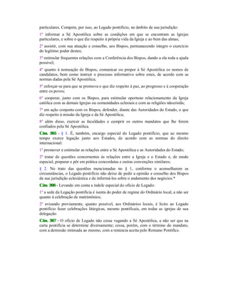 particulares. Compete, por isso, ao Legado pontifício, no âmbito de sua jurisdição:
1º informar a Sé Apostólica sobre as condições em que se encontram as Igrejas
particulares, e sobre o que diz respeito à própria vida da Igreja e ao bem das almas;
2º assistir, com sua atuação e conselho, aos Bispos, permanecendo íntegro o exercício
do legítimo poder destes;
3º estimular frequentes relações com a Conferência dos Bispos, dando a ela toda a ajuda
possível;
4º quanto à nomeação de Bispos, comunicar ou propor à Sé Apostólica os nomes de
candidatos, bem como instruir o processo informativo sobre estes, de acordo com as
normas dadas pela Sé Apostólica;
5º esforçar-se para que se promova o que diz respeito à paz, ao progresso e à cooperação
entre os povos;
6º cooperar, junto com os Bispos, para estimular oportuno relacionamento da Igreja
católica com as demais Igrejas ou comunidades eclesiais e com as religiões nãocristãs;
7º em ação conjunta com os Bispos, defender, diante das Autoridades do Estado, o que
diz respeito à missão da Igreja e da Sé Apostólica;
8º além disso, exercer as faculdades e cumprir os outros mandatos que lhe forem
confiados pela Sé Apostólica.
Cân. 365 - § 1. É, também, encargo especial do Legado pontifício, que ao mesmo
tempo exerce legação junto aos Estados, de acordo com as normas do direito
internacional:
1º promover e estimular as relações entre a Sé Apostólica e as Autoridades do Estado;
2º tratar de questões concernentes às relações entre a Igreja e o Estado e, de modo
especial, preparar e pôr em prática concordatas e outras convenções similares;
§ 2. No trato das questões mencionadas no § 1, conforme o aconselharem as
circunstâncias, o Legado pontifício não deixe de pedir a opinião e conselho dos Bispos
de sua jurisdição eclesiástica e de informá-los sobre o andamento dos negócios.*
Cân. 366 - Levando em conta a índole especial do ofício de Legado:
1º a sede da Legação pontifícia é isenta do poder de regime do Ordinário local, a não ser
quanto à celebração de matrimônios;
2º avisando previamente, quanto possível, aos Ordinários locais, é lícito ao Legado
pontifício fazer celebrações litúrgicas, mesmo pontificais, em todas as igrejas de sua
delegação.
Cân. 367 - O ofício de Legado não cessa vagando a Sé Apostólica, a não ser que na
carta pontifícia se determine diversamente; cessa, porém, com o término do mandato,
com a demissão intimada ao mesmo, com a renúncia aceita pelo Romano Pontífice.
 