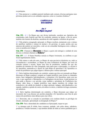 ou paróquias.
§ 2. Para promover o cuidado pastoral mediante ação comum, diversas paróquias mais
próximas podem unir-se em entidades especiais, como os vicariatos forâneos.*
CAPÍTULO II
DOS BISPOS
Art. 1
Dos Bispos em geral
Cân. 375 - § 1. Os Bispos que, por divina instituição, sucedem aos Apóstolos são
constituídos, pelo Espírito que lhes foi conferido, pastores na Igreja, a fim de serem
também eles mestres da doutrina, sacerdotes do culto sagrado e ministros do governo.
§ 2. Pela própria consagração episcopal, os Bispos recebem, juntamente com o múnus
de santificar, também o múnus de ensinar e de governar, os quais, porém, por sua
natureza não podem ser exercidos, a não ser em comunhão hierárquica com a cabeça e
com os membros do Colégio.*
Cân. 376 - Chamam-se diocesanos os Bispos a quem está entregue o cuidado de uma
diocese; os demais chamam-se titulares.*
Cân. 377 - § 1. O Sumo Pontífice nomeia os Bispos livremente, ou confirma os que
foram legitimamente eleitos.
§ 2. Pelo menos a cada três anos, os Bispos de uma província eclesiástica ou, onde as
circunstâncias o aconselhem, os Bispos de uma Conferência de Bispos, por meio de
consulta comum e secreta, façam uma lista de presbíteros, também dos que são
membros de institutos de vida consagrada, mais aptos para o episcopado, e a enviem à
Sé Apostólica, mantendo-se o direito de cada Bispo de apresentar à Sé Apostólica os
nomes de presbíteros que julgar dignos e idôneos para o múnus episcopal.
§ 3. Salvo legítima determinação em contrário, sempre que deva ser nomeado um Bispo
diocesano ou Bispo coadjutor, compete ao Legado pontifício, para formar os chamados
ternos, fazer indagações individualmente, e comunicar à Sé Apostólica, junto com seu
voto, o que sugerirem o Metropolita e os Sufragâneos da província, à qual pertence ou
está unida a diocese a ser provida, como também o presidente da Conferência dos
Bispos; além disso, o Legado pontifício ouça alguns membros do colégio dos
consultores e do cabido da catedral; se julgar oportuno, indague, individualmente e em
segredo, também a opinião de outros, de ambos os cleros, e também de leigos eminentes
em sabedoria.
§ 4. Salvo legítima determinação em contrário, o Bispo diocesano que julgue ser
necessário dar à sua diocese um auxiliar proponha à Sé Apostólica uma lista de pelo
menos três presbíteros mais idôneos para esse ofício.
§ 5. Doravante, não se concede às autoridades civis nenhum direito ou privilégio de
eleição, nomeação, apresentação ou designação de Bispos.*
Cân. 378 - Para a idoneidade dos candidatos ao Episcopado, requer-se que:
1º se destaque pela fé sólida, bons costumes, piedade, zelo pelas almas, sabedoria,
prudência e virtudes humanas, e seja também dotado de todas as outras qualidades que o
 