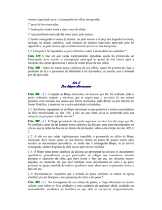 tornem capacitado para o desempenho do ofício em questão;
2º goze de boa reputação;
3º tenha pelo menos trinta e cinco anos de idade;
4º seja presbítero ordenado há cinco anos, pelo menos;
5º tenha conseguido a láurea de doutor, ou pelo menos a licença em Sagrada Escritura,
teologia ou direito canônico, num instituto de estudos superiores aprovado pela Sé
Apostólica, ou pelo menos seja verdadeiramente perito em tais disciplinas.
§ 2. Compete à Sé Apostólica o juízo definitivo sobre a idoneidade do candidato.*
Cân. 379 A não ser que esteja legitimamente impedido, quem foi promovido ao
Episcopado deve receber a consagração episcopal no prazo de três meses após a
recepção das cartas apostólicas e antes de tomar posse de seu ofício.
Cân. 380 - Antes de tomar posse canônica de seu ofício, quem foi promovido faça a
profissão de fé e o juramento de fidelidade à Sé Apostólica, de acordo com a fórmula
por ela aprovada.
Art. 2
Dos bispos diocesanos
Cân. 381 - § 1. Compete ao Bispo diocesano, na diocese que lhe foi confiada, todo o
poder ordinário, próprio e imediato, que se requer para o exercício de seu múnus
pastoral, com exceção das causas que forem reservadas, pelo direito ou por decreto do
Sumo Pontífice, à suprema ou a outra autoridade eclesiástica.
§ 2. No direito, equiparam-se ao Bispo diocesano os que presidem a outras comunidades
de fiéis mencionadas no cân. 368, a não ser que outra coisa se depreenda pela sua
natureza ou por prescrição do direito.*
Cân. 382 - § 1. O Bispo promovido não pode ingerir-se no exercício do cargo que lhe
foi confiado, antes de ter tomado posse canônica da diocese; mas pode desempenhar os
ofícios que já tinha na diocese no tempo da promoção, salva a prescrição do cân. 409, §
2.
§ 2. A não ser que esteja legitimamente impedido, o promovido ao ofício de Bispo
diocesano deve tomar posse de sua diocese dentro do prazo de quatro meses após
receber os documentos apostólicos, se ainda não é consagrado Bispo; se já estiver
consagrado, dentro do prazo de dois meses após tê-los recebido.
§ 3. O Bispo toma posse canônica da diocese ao apresentar na diocese os documentos
apostólicos, pessoalmente ou por procurador, ao colégio dos consultores, estando
presente o chanceler da cúria, que deve lavrar o fato em ata; nas dioceses recém-
erigidas, no momento em que fizer notificar esses documentos ao clero e ao povo
presente na igreja catedral, devendo o presbítero mais idoso entre os presentes lavrar o
fato em ata.
§ 4. Recomenda-se vivamente que a tomada de posse canônica se realize na igreja
catedral, em ato litúrgico, com a presença do clero e do povo.*
Cân. 383 - § 1. No desempenho de seu múnus de pastor, o Bispo diocesano se mostre
solicito com todos os fiéis confiados a seus cuidados de qualquer idade, condição ou
nacionalidade, residentes no território ou que nele se encontrem temporariamente,
 