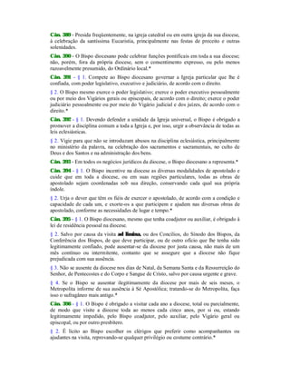 Cân. 389 - Presida freqüentemente, na igreja catedral ou em outra igreja da sua diocese,
à celebração da santíssima Eucaristia, principalmente nas festas de preceito e outras
solenidades.
Cân. 390 - O Bispo diocesano pode celebrar funções pontificais em toda a sua diocese;
não, porém, fora da própria diocese, sem o consentimento expresso, ou pelo menos
razoavelmente presumido, do Ordinário local.*
Cân. 391 - § 1. Compete ao Bispo diocesano governar a Igreja particular que lhe é
confiada, com poder legislativo, executivo e judiciário, de acordo com o direito.
§ 2. O Bispo mesmo exerce o poder legislativo; exerce o poder executivo pessoalmente
ou por meio dos Vigários gerais ou episcopais, de acordo com o direito; exerce o poder
judiciário pessoalmente ou por meio do Vigário judicial e dos juízes, de acordo com o
direito.*
Cân. 392 - § 1. Devendo defender a unidade da Igreja universal, o Bispo é obrigado a
promover a disciplina comum a toda a Igreja e, por isso, urgir a observância de todas as
leis eclesiásticas.
§ 2. Vigie para que não se introduzam abusos na disciplina eclesiástica, principalmente
no ministério da palavra, na celebração dos sacramentos e sacramentais, no culto de
Deus e dos Santos e na administração dos bens.
Cân. 393 - Em todos os negócios jurídicos da diocese, o Bispo diocesano a representa.*
Cân. 394 - § 1. O Bispo incentive na diocese as diversas modalidades de apostolado e
cuide que em toda a diocese, ou em suas regiões particulares, todas as obras de
apostolado sejam coordenadas sob sua direção, conservando cada qual sua própria
índole.
§ 2. Urja o dever que têm os fiéis de exercer o apostolado, de acordo com a condição e
capacidade de cada um, e exorte-os a que participem e ajudem nas diversas obras de
apostolado, conforme as necessidades de lugar e tempo.*
Cân. 395 - § 1. O Bispo diocesano, mesmo que tenha coadjutor ou auxiliar, é obrigado à
lei de residência pessoal na diocese.
§ 2. Salvo por causa da visita ad limina, ou dos Concílios, do Sínodo dos Bispos, da
Conferência dos Bispos, de que deve participar, ou de outro ofício que lhe tenha sido
legitimamente confiado, pode ausentar-se da diocese por justa causa, não mais de um
mês contínuo ou intermitente, contanto que se assegure que a diocese não fique
prejudicada com sua ausência.
§ 3. Não se ausente da diocese nos dias de Natal, da Semana Santa e da Ressurreição do
Senhor, de Pentecostes e do Corpo e Sangue de Cristo, salvo por causa urgente e grave.
§ 4. Se o Bispo se ausentar ilegitimamente da diocese por mais de seis meses, o
Metropolita informe de sua ausência à Sé Apostólica; tratando-se do Metropolita, faça
isso o sufragâneo mais antigo.*
Cân. 396 - § 1. O Bispo é obrigado a visitar cada ano a diocese, total ou parcialmente,
de modo que visite a diocese toda ao menos cada cinco anos, por si ou, estando
legitimamente impedido, pelo Bispo coadjutor, pelo auxiliar, pelo Vigário geral ou
episcopal, ou por outro presbítero.
§ 2. É lícito ao Bispo escolher os clérigos que preferir como acompanhantes ou
ajudantes na visita, reprovando-se qualquer privilégio ou costume contrário.*
 