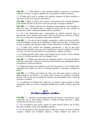 Cân. 397 - § 1. Estão sujeitos à visita episcopal ordinária as pessoas, as instituições
católicas, as coisas e os lugares sagrados que se encontram no âmbito da diocese.
§ 2. O Bispo pode visitar os membros dos institutos religiosos de direito pontifício e
suas casas, só nos casos expressos pelo direito.*
Cân. 398 - O Bispo se esforce para realizar a visita pastoral com a devida diligência;
tome cuidado para não ser de peso a quem quer que seja, com gastos supérfluos.
Cân. 399 - § 1. O Bispo diocesano tem obrigação de apresentar ao Sumo Pontífice, a
cada cinco anos, um relatório sobre a situação da diocese que lhe está confiada, de
acordo com o modo e tempo determinados pela Sé Apostólica.
§ 2. Se o ano determinado para a apresentação do relatório coincidir, total ou
parcialmente, com o primeiro biênio após o início de seu governo da diocese, o Bispo,
por essa vez, pode deixar de preparar e apresentar o relatório.*
Cân. 400 - § 1. No ano em que é obrigado a apresentar o relatório ao Sumo Pontífice,
salvo determinação contrária da Sé Apostólica, o Bispo diocesano deve ir a Roma para
venerar os sepulcros dos Apóstolos Pedro e Paulo e apresentar-se ao Romano Pontífice.
§ 2. O Bispo deve cumprir essa obrigação pessoalmente, a não ser que esteja
legitimamente impedido; nesse caso, deve cumpri-la por meio do coadjutor ou auxiliar,
se o tiver, ou de um sacerdote idôneo de seu presbitério, residente na diocese.
§ 3. O Vigário apostólico pode cumprir essa obrigação por procurador, mesmo residente
em Roma; o Prefeito apostólico não está obrigado a isso.*
Cân. 401 - § 1. O Bispo diocesano que tiver completado setenta e cinco anos de idade é
solicitado a apresentar a renúncia do ofício ao Sumo Pontífice, que, ponderando todas as
circunstâncias, tomará providências.
§ 2. O Bispo diocesano que por doença ou por outra causa grave se tiver tornado menos
capacitado para cumprir seu ofício é vivamente solicitado a apresentar a renúncia do
ofício.*
Cân. 402 - § 1. O Bispo cuja renúncia do ofício tiver sido aceita conserva o título de
Bispo emérito de sua diocese e, se o quiser, pode conservar sua residência na própria
diocese, a não ser que, por circunstâncias especiais, em determinados casos, a Santa Sé
determine o contrário.
§ 2. A conferência dos Bispos deve cuidar que se assegure o digno sustento do Bispo
renunciante, tendo-se em conta a obrigação primária que incumbe à diocese à qual ele
serviu.*
Art. 3
Dos Bispos coadjutores e auxiliares
Cân. 403 - § 1. Quando as necessidades pastorais da diocese o aconselharem, sejam
constituídos um ou vários Bispos auxiliares, a pedido do Bispo diocesano; o Bispo
auxiliar não tem direito de sucessão.
§ 2. Em circunstâncias mais graves, mesmo de caráter pessoal, pode-se dar ao Bispo
diocesano um Bispo auxiliar com faculdades especiais.
§ 3. Se isso lhe parecer mais oportuno, pode a Santa Sé constituir de ofício um Bispo
coadjutor, também com faculdades especiais; o Bispo coadjutor tem direito de
 