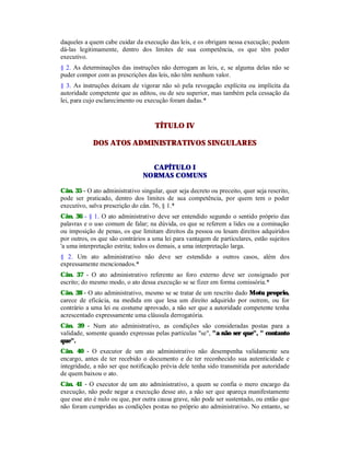 daqueles a quem cabe cuidar da execução das leis, e os obrigam nessa execução; podem
dá-las legitimamente, dentro dos limites de sua competência, os que têm poder
executivo.
§ 2. As determinações das instruções não derrogam as leis, e, se alguma delas não se
puder compor com as prescrições das leis, não têm nenhum valor.
§ 3. As instruções deixam de vigorar não só pela revogação explícita ou implícita da
autoridade competente que as editou, ou de seu superior, mas também pela cessação da
lei, para cujo esclarecimento ou execução foram dadas.*
TÍTULO IV
DOS ATOS ADMINISTRATIVOS SINGULARES
CAPÍTULO I
NORMAS COMUNS
Cân. 35 - O ato administrativo singular, quer seja decreto ou preceito, quer seja rescrito,
pode ser praticado, dentro dos limites de sua competência, por quem tem o poder
executivo, salva prescrição do cân. 76, § 1.*
Cân. 36 - § 1. O ato administrativo deve ser entendido segundo o sentido próprio das
palavras e o uso comum de falar; na dúvida, os que se referem a lides ou a cominação
ou imposição de penas, os que limitam direitos da pessoa ou lesam direitos adquiridos
por outros, os que são contrários a uma lei para vantagem de particulares, estão sujeitos
'a uma interpretação estrita; todos os demais, a uma interpretação larga.
§ 2. Um ato administrativo não deve ser estendido a outros casos, além dos
expressamente mencionados.*
Cân. 37 - O ato administrativo referente ao foro externo deve ser consignado por
escrito; do mesmo modo, o ato dessa execução se se fizer em forma comissória.*
Cân. 38 - O ato administrativo, mesmo se se tratar de um rescrito dado Motu proprio,
carece de eficácia, na medida em que lesa um direito adquirido por outrem, ou for
contrário a uma lei ou costume aprovado, a não ser que a autoridade competente tenha
acrescentado expressamente uma cláusula derrogatória.
Cân. 39 - Num ato administrativo, as condições são consideradas postas para a
validade, somente quando expressas pelas partículas "se", "a não ser que", " contanto
que".
Cân. 40 - O executor de um ato administrativo não desempenha validamente seu
encargo, antes de ter recebido o documento e de ter reconhecido sua autenticidade e
integridade, a não ser que notificação prévia dele tenha sido transmitida por autoridade
de quem baixou o ato.
Cân. 41 - O executor de um ato administrativo, a quem se confia o mero encargo da
execução, não pode negar a execução desse ato, a não ser que apareça manifestamente
que esse ato é nulo ou que, por outra causa grave, não pode ser sustentado, ou então que
não foram cumpridas as condições postas no próprio ato administrativo. No entanto, se
 