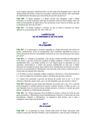 como Vigário episcopal, estando provida a sé; não tendo sido designado para o ofício de
Administrador diocesano, exerça esse seu poder, conferido pelo direito, sob a autoridade
do Administrador diocesano que está à frente do governo da diocese.*
Cân. 410 - O Bispo coadjutor e o Bispo auxiliar têm obrigação, como o Bispo
diocesano, de residir na diocese; dela não se ausentem senão por breve tempo, salvo em
razão do desempenho de algum dever fora da diocese ou por motivo de férias, que não
se alonguem por mais de um mês.*
Cân. 411 - Ao Bispo coadjutor e auxiliar, no que se refere à renúncia ao ofício,
aplicam-se as prescrições dos cân. 401 e 402, § 2.
CAPÍTULO III
DA SÉ IMPEDIDA E SÉ VACANTE
Art. 1
Da sé impedida
Cân. 412 - A sé episcopal se considera impedida se o Bispo diocesano, por motivo de
prisão, confinamento, exílio ou incapacidade, ficar totalmente impedido de exercer o
múnus pastoral na diocese, não podendo comunicar-se com seus diocesanos nem sequer
por carta.*
Cân. 413 - § 1. Ficando a sé impedida, a não ser que a Santa Sé tenha providenciado de
outro modo, o governo da diocese compete ao Bispo coadjutor, se houver; na falta ou
impedimento dele, a um Bispo auxiliar ou a um Vigário geral ou episcopal, ou a um
sacerdote, observando-se a ordem das pessoas estabelecida na lista que o Bispo
diocesano deve preparar quanto antes, depois de ter tomado posse da diocese; essa lista,
que deve ser comunicada ao Metropolita, seja renovada, pelo menos a cada três anos, e
conservada sob segredo pelo chanceler.
§ 2. Se faltar ou estiver impedido o Bispo coadjutor e não houver a lista mencionada no
§ 1, cabe ao colégio dos consultores eleger o sacerdote que governe a diocese.
§ 3. Quem tiver assumido o governo da diocese de acordo com os §§ 1 e 2, deve
informar a Santa Sé, quanto antes, que a sé está impedida e que ele assumiu o ofício.*
Cân. 414 - Qualquer um que tenha sido chamado, de acordo com o cân. 413, a assumir
provisoriamente o cuidado pastoral da diocese somente durante o tempo em que a sé
está impedida, tem, no exercício desse cuidado pastoral, os deveres e o poder que, pelo
direito, competem ao Administrador diocesano.
Cân. 415 - Se o Bispo diocesano ficar proibido de exercer o ofício em razão de uma
pena eclesiástica, o Metropolita recorra imediatamente à Santa Sé, a fim de que ela tome
providências; faltando o Metropolita, ou tratando-se dele mesmo, que o faça o
sufragâneo mais antigo pela promoção.*
Art. 2
Da sé vacante
Cân. 416 - A sé episcopal se torna vacante pela morte do Bispo diocesano, pela
renúncia aceita pelo Romano Pontífice, pela transferência e pela privação intimada ao
 
