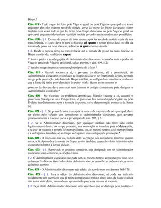 Bispo.*
Cân. 417 - Tudo o que for feito pelo Vigário geral ou pelo Vigário episcopal tem valor
enquanto eles não tiverem recebido notícia certa da morte do Bispo diocesano, como
também tem valor tudo o que foi feito pelo Bispo diocesano ou pelo Vigário geral ou
episcopal enquanto não tenham recebido notícia certa dos mencionados atos pontifícios.
Cân. 418 - § 1. Dentro do prazo de dois meses após ter recebido notícia certa de sua
transferência, o Bispo deve ir para a diocese ad quam e tomar posse dela; no dia da
tomada de posse na nova diocese, a diocese a qua se torna vacante.
§ 2. Desde a notícia certa da transferência até a tomada de posse na nova diocese, o
Bispo transferido, na diocese a qua:
1º tem o poder e as obrigações de Administrador diocesano, cessando todo o poder do
Vigário geral e do Vigário episcopal, salvo, porém, o cân. 409, § 2;
2º recebe integralmente a remuneração própria do ofício.*
Cân. 419 - Ficando vacante a sé, o governo da diocese, até a constituição do
Administrador diocesano, e confiado ao Bispo auxiliar e, se forem mais de um, ao mais
antigo pela promoção; não havendo Bispo auxiliar, ao colégio dos consultores, a não ser
que a Santa Sé tenha providenciado de outro modo. Quem assim assumir o
governo da diocese deve convocar sem demora o colégio competente para designar o
Administrador diocesano.*
Cân. 420 - No vicariato ou prefeitura apostólica, ficando vacante a sé, assume o
governo o Pró-vigário ou o Pró-prefeito, só para esse fim nomeado pelo Vigário ou pelo
Prefeito imediatamente após a tomada de posse, salvo determinação contrária da Santa
Sé.
Cân. 421 - § 1. No prazo de oito dias após a notícia da vacância da sé episcopal, deve
ser eleito pelo colégio dos consultores o Administrador diocesano, que governe
provisoriamente a diocese, salva a prescrição do cân. 502, § 3.
§ 2. Se o Administrador diocesano, por qualquer motivo, não tiver sido eleito
legitimamente dentro do tempo prescrito, sua nomeação se transfere para o Metropolita,
e se estiver vacante a própria sé metropolitana, ou, ao mesmo tempo, a sé metropolitana
e a sufragânea, transfere-se ao Bispo sufragâneo mais antigo pela promoção.*
Cân. 422 - O Bispo auxiliar ou, na falta dele, o colégio dos consultores informe, quanto
antes, a Sé Apostólica da morte do Bispo; assim também, quem for eleito Administrador
diocesano informe-a de sua eleição.
Cân. 423 - § 1. Reprovado o costume contrário, seja designado um só Administrador
diocesano; caso contrário, a eleição é nula.
§ 2. O Administrador diocesano não pode ser, ao mesmo tempo, ecônomo; por isso, se o
ecônomo da diocese tiver sido eleito Administrador, o conselho econômico eleja outro
ecônomo interino.
Cân. 424 - O Administrador diocesano seja eleito de acordo com os cânones 165-178.
Cân. 425 - § 1. Para o ofício de Administrador diocesano, só pode ser indicado
validamente um sacerdote que já tenha completado trinta e cinco anos de idade e ainda
não tenha sido eleito, nomeado ou apresentado para essa mesma sé vacante.
§ 2. Seja eleito Administrador diocesano um sacerdote que se distinga pela doutrina e
 