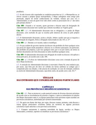 prudência.
§ 3. Se não tiverem sido respeitadas as condições prescritas no § 1, o Metropolita ou, se
estiver vacante a própria Igreja metropolitana, o Bispo sufragâneo mais antigo pela
promoção, depois de tomar conhecimento da verdade, nomeie por essa vez o
Administrador; os atos de quem tiver sido eleito contra as prescrições do § 1 são nulos
pelo prórpio direito.*
Cân. 426 - Estando a sé vacante, quem governar a diocese antes da designação do
Administrador diocesano tem o poder que o direito reconhece ao Vigário geral.
Cân. 427 - § 1. O Administrador diocesano tem as obrigações e o poder do Bispo
diocesano, com exclusão do que se excetua pela natureza da coisa ou pelo próprio
direito.
§ 2. O Administrador diocesano, aceita a eleição, obtém o poder sem que se requeira a
confirmação de ninguém, firme a obrigação mencionada no cân. 833, n. 4.*
Cân. 428 - § 1. Durante a sé vacante, nada se modifique.
§ 2. Os que cuidam do governo interino da diocese são proibidos de fazer qualquer coisa
que possa de algum modo prejudicar a diocese ou os direitos episcopais; em particular,
são proibidos ele próprios, e por isso qualquer outro, por si ou por outros, de retirar ou
destruir documentos da Cúria diocesana ou neles modificar qualquer coisa.
Cân. 429 - O administrador diocesano tem obrigação de residir na diocese e de aplicar a
missa pelo povo, de acordo com o cân. 388.
Cân. 430 - § 1. O ofício de Administrador diocesano cessa com a tomada de posse do
novo Bispo da diocese.
§ 2. A remoção do Administrador diocesano é reservada à Santa Sé; uma renúncia que,
por acaso, seja feita por ele deve ser exibida em forma autêntica ao colégio que é
competente para sua eleição, e não precisa de aceitação; no caso de remoção, renúncia
ou morte do Administrador diocesano, seja eleito outro, de acordo com o cân. 421.*
TÍTULO II
DAS ENTIDADES QUE CONGREGAM IGREJAS PARTICULARES
CAPÍTULO I
DAS PROVÍNCIAS E REGIÕES ECLESIÁSTICAS
Cân. 431 - § 1. Para se promover a ação pastoral comum de diversas dioceses próximas
de acordo com as circunstâncias de pessoas e lugares, e para se estimularem as relações
dos Bispos diocesanos entre si, as Igrejas particulares mais próximas sejam reunidas em
províncias eclesiásticas, delimitadas por território determinado.
§ 2. De agora em diante não haja, por regra, dioceses isentas; portanto, cada diocese e
outras Igrejas particulares existentes dentro do território de alguma província
eclesiástica sejam adscritas a essa província eclesiástica.
§ 3. Compete unicamente à suprema autoridade da Igreja, ouvidos os Bispos
interessados, constituir, suprimir ou modificar as províncias eclesiásticas.*
 