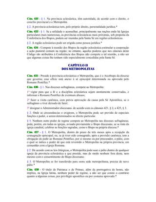 Cân. 432 - § 1. Na província eclesiástica, têm autoridade, de acordo com o direito, o
concílio provincial e o Metropolita.
§ 2. A província eclesiástica tem, pelo próprio direito, personalidade jurídica.*
Cân. 433 - § 1. Se a utilidade o aconselhar, principalmente nas nações onde há Igrejas
particulares mais numerosas, as províncias eclesiásticas mais próximas, sob proposta da
Conferência dos Bispos, podem ser reunidas pela Santa Sé em regiões eclesiásticas.
§ 2. A região eclesiástica pode ser erigida como pessoa jurídica.*
Cân. 434 - Compete à reunião dos Bispos da região eclesiástica estimular a cooperação
e ação pastoral comum na região; no entanto, aqueles poderes que nos cânones deste
Código são atribuídos à Conferência dos Bispos não compete a tal reunião, a não ser
que algumas coisas lhe tenham sido especialmente concedidas pela Santa Sé.
CAPÍTULO II
DOS METROPOLITAS
Cân. 435 - Preside à província eclesiástica o Metropolita, que é o Arcebispo da diocese
que governa; esse ofício está anexo à sé episcopal determinada ou aprovada pelo
Romano Pontífice.*
Cân. 436 - § 1. Nas dioceses sufragâneas, compete ao Metropolita:
1º vigiar para que a fé e a disciplina eclesiástica sejam atentamente conservadas, e
informar o Romano Pontífice de eventuais abusos;
2º fazer a visita canônica, com prévia aprovação da causa pela Sé Apostólica, se o
sufragâneo a tiver deixado de fazer;
3º designar o Administrador diocesano, de acordo com os cânones 421, § 2, e 425, § 3.
§ 2. Onde as circunstâncias o exigirem, o Metropolita pode ser provido de especiais
funções e poder, a serem determinados no direito particular.
§ 3. Nenhum outro poder de regime compete ao Metropolita nas dioceses sufragâneas;
pode, porém, em todas as igrejas, avisado previamente o Bispo diocesano, se se trata da
igreja catedral, celebrar as funções sagradas, como o Bispo na própria diocese.*
Cân. 437 - § 1. O Metropolita, dentro do prazo de três meses após a recepção da
consagração episcopal, ou, se já tiver sido consagrado, após a provisão canônica, tem a
obrigação de pedir ao Romano Pontífice, por si mesmo ou por procurador, o pálio, com
o qual se indica o poder de que está revestido o Metropolita na própria província, em
comunhão com a Igreja Romana.
§ 2. De acordo com as leis litúrgicas, o Metropolita pode usar o pálio dentro de qualquer
igreja da província eclesiástica a que preside, mas de modo nenhum fora desta, nem
mesmo com o consentimento do Bispo diocesano.
§ 3. O Metropolita se for transferido para outra sede metropolitana, precisa de novo
pálio.*
Cân. 438 - O título de Patriarca e de Primaz, além da prerrogativa de honra, não
implica, na Igreja latina, nenhum poder de regime, a não ser que conste o contrário
quanto a algumas coisas, por privilégio apostólico ou por costume aprovado.*
 