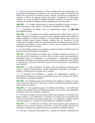§ 2. Todavia a juízo da Sé Apostólica, ouvidos os Bispos diocesanos interessados, se o
aconselharem circunstâncias de pessoas ou de coisas, pode-se erigir a Conferência dos
Bispos para um território de menor ou maior extensão, de modo que compreenda ou
somente os Bispos de algumas Igrejas particulares constituídas em determinado
território, ou os que presidem às Igrejas particulares existentes em diversas nações;
compete à Sé Apostólica estabelecer normas especiais para cada uma delas.*
Cân. 449 - § 1. Compete exclusivamente à suprema autoridade da Igreja, ouvidos os
Bispos interessados, erigir, suprimir e modificar as Conferências dos Bispos.
§ 2. A Conferência dos Bispos, uma vez legitimamente erigida, tem ipso iure
personalidade jurídica.
Cân. 450 - § 1. À Conferência dos Bispos pertencem pelo próprio direito todos os
Bispos diocesanos do território e os que são a eles equiparados pelo direito, também os
Bispos coadjutores, os Bispos auxiliares e os outros Bispos titulares que exercem no
mesmo território algum encargo especial, confiado pela Sé Apostólica ou pela
Conferência dos Bispos; podem ser convidados também os Ordinários de outro rito, de
modo porém que tenham só voto consultivo, a não ser que os estatutos da Conferência
dos Bispos determinem outra coisa.
§ 2. Os outros Bispos titulares como também o Legado do Romano Pontífice não são de
direito membros da Confêrencia dos Bispos.*
Cân. 451 - Cada Conferência dos Bispos faça os próprios estatutos, que devem ser
aprovados pela Sé Apostólica, nos quais, além de outras coisas, sejam reguladas as
assembléias gerais da Conferência, e se providencie à constituição do conselho
permanente dos Bispos, da secretaria geral da Conferencia, e também dos outros ofícios
e comissões que, a juízo da Conferência, promovam mais eficazmente a consecução de
sua finalidade.*
Cân. 452 - § 1. Cada Conferência dos Bispos eleja seu presidente, determine quem
exerça a função de pró-presidente, estando legitimamente impedido o presidente, e
designe o secretário geral, de acordo com os estatutos.
§ 2. O presidente da Conferência, e, estando ele legitimamente impedido, o
própresidente, preside não somente às assembléias gerais da Conferência dos Bispos,
mas também ao conselho permanente.*
Cân. 453 - As assembléias gerais das Conferências dos Bispos se realizem ao menos
uma vez por ano e, além disso, sempre que o exigirem circunstâncias especiais, segundo
as prescrições dos estatutos.
Cân. 454 - § 1. Nas assembléias gerais da Conferência dos Bispos, o voto deliberativo
compete, pelo próprio direito, aos Bispos diocesanos e aos que são a eles equiparados
pelo direito, bem como aos Bispos coadjutores.
§ 2. Aos Bispos auxiliares e demais Bispos titulares que pertencem à Conferência dos
Bispos compete o voto deliberativo ou consultivo, de acordo com as prescrições dos
estatutos da Conferência; fique firme, porém, que o voto deliberativo compete somente
aos mencionados no § 1, quando se trata de elaborar ou modificar os estatutos.*
Cân. 455 - § 1. A Conferência dos Bispos pode baixar decretos gerais somente nas
questões em que o direito universal o prescrever, ou que um mandato especial da Sé
Apostólica o estabelecer por própria iniciativa ou a pedido da Conferência mesma.
§ 2. Para que os decretos mencionados no § 1 possam ser baixados validamente em
 
