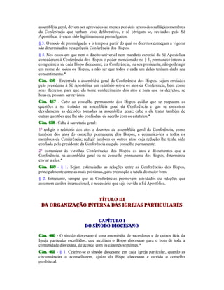 assembléia geral, devem ser aprovados ao menos por dois terços dos sufrágios membros
da Conferência que tenham voto deliberativo, e só obrigam se, revisados pela Sé
Apostólica, tiverem sido legitimamente promulgados.
§ 3. O modo de promulgação e o tempo a partir do qual os decretos começam a vigorar
são determinados pela própria Conferência dos Bispos.
§ 4. Nos casos em que nem o direito universal nem mandato especial da Sé Apostólica
concederam à Conferência dos Bispos o poder mencionado no § 1, permanece inteira a
competência de cada Bispo diocesano; e a Conferência, ou seu presidente, não pode agir
em nome de todos os Bispos, a não ser que todos e cada um deles tenham dado seu
consentimento.*
Cân. 456 - Encerrada a assembléia geral da Conferência dos Bispos, sejam enviados
pelo presidente à Sé Apostólica um relatório sobre os atos da Conferência, bem como
seus decretos, para que ela tome conhecimento dos atos e para que os decretos, se
houver, possam ser revistos.
Cân. 457 - Cabe ao conselho permanente dos Bispos cuidar que se preparem as
questões a ser tratadas na assembléia geral da Conferência e que se executem
devidamente as decisões tomadas na assembléia geral; cabe a ele tratar também de
outras questões que lhe são confiadas, de acordo com os estatutos.*
Cân. 458 - Cabe à secretaria geral:
1º redigir o relatório dos atos e decretos da assembléia geral da Conferência, como
também dos atos do conselho permanente dos Bispos, e comunicá-los a todos os
membros da Conferência; redigir também os outros atos, cuja redação lhe tenha sido
confiada pelo presidente da Conferência ou pelo conselho permanente;
2º comunicar às vizinhas Conferências dos Bispos os atos e documentos que a
Conferência, na assembléia geral ou no conselho permanente dos Bispos, determinou
enviar a elas.*
Cân. 459 - § 1. Sejam estimuladas as relações entre as Conferências dos Bispos,
principalmente entre as mais próximas, para promoção e tutela do maior bem.
§ 2. Entretanto, sempre que as Conferências promovem atividades ou relações que
assumem caráter internacional, é necessário que seja ouvida a Sé Apostólica.
TÍTULO III
DA ORGANIZAÇÃO INTERNA DAS IGREJAS PARTICULARES
CAPÍTULO I
DO SÍNODO DIOCESANO
Cân. 460 - O sínodo diocesano é uma assembléia de sacerdotes e de outros fiéis da
Igreja particular escolhidos, que auxiliam o Bispo diocesano para o bem de toda a
comunidade diocesana, de acordo com os cânones seguintes.*
Cân. 461 - § 1. Celebre-se o sínodo diocesano em cada Igreja particular, quando as
circunstâncias o aconselharem, ajuízo do Bispo diocesano e ouvido o conselho
presbiteral.
 