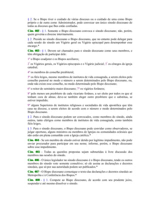 § 2. Se o Bispo tiver o cuidado de várias dioceses ou o cuidado de uma como Bispo
próprio e de outra como Administrador, pode convocar um único sínodo diocesano de
todas as dioceses que lhes estão confiadas.
Cân. 462 - § 1. Somente o Bispo diocesano convoca o sínodo diocesano; não, porém,
quem governa a diocese interinamente.
§ 2. Preside ao sínodo diocesano o Bispo diocesano, que no entanto pode delegar para
cada sessão do sínodo um Vigário geral ou Vigário episcopal para desempenhar esse
encargo.*
Cân. 463 - § 1. Devem ser chamados para o sínodo diocesano como seus membros, e
têm obrigação de participar dele:
1º o Bispo coadjutor e os Bispos auxiliares;
2º
os Vigários gerais, os Vigários episcopais e o Vigário judicial; 3º
os cônegos da igreja
catedral;
4º os membros do conselho presbiteral;
5º os fiéis leigos, mesmo membros de institutos de vida consagrada, a serem eleitos pelo
conselho pastoral no modo e número a serem determinados pelo Bispo diocesano, ou,
onde não existe esse conselho, no modo determinado pelo Bispo diocesano;
6º o reitor do seminário maior diocesano; 7º os vigários forâneos;
8º pelo menos um presbítero de cada vicariato forâneo, a ser eleito por todos os que aí
tenham cura de almas; deve-se também eleger outro presbítero que o substitua, se
estiver impedido;
9º alguns Superiores de institutos religiosos e sociedades de vida apostólica que têm
casa na diocese, a serem eleitos de acordo com o número e modo determinados pelo
Bispo diocesano.
§ 2. Para o sínodo diocesano podem ser convocados, como membros do sínodo, ainda
outros, tanto clérigos como membros de institutos de vida consagrada, como também
fiéis leigos.
§ 3. Para o sínodo diocesano, o Bispo diocesano pode convidar como observadores, se
julgar oportuno, alguns ministros ou membros de Igrejas ou comunidades eclesiais que
não estão em plena comunhão com a Igreja católica.*
Cân. 464 - Se um membro do sínodo estiver detido por legítimo impedimento, não pode
enviar procurador para participar em seu nome; informe, porém, o Bispo diocesano
sobre esse impedimento.
Cân. 465 - Todas as questões propostas sejam submetidas à livre discussão dos
membros nas sessões do sínodo.
Cân. 466 - O único legislador no sínodo diocesano é o Bispo diocesano, tendo os outros
membros do sínodo voto somente consultivo; só ele assina as declarações e decretos
sinodais, que só por sua autoridade podem ser publicados.*
Cân. 467 - O Bispo diocesano comunique o texto das declarações e decretos sinodais ao
Metropolita e à Conferência dos Bispos.*
Cân. 468 - § 1. Compete ao Bispo diocesano, de acordo com seu prudente juízo,
suspender e até mesmo dissolver o sínodo.
 