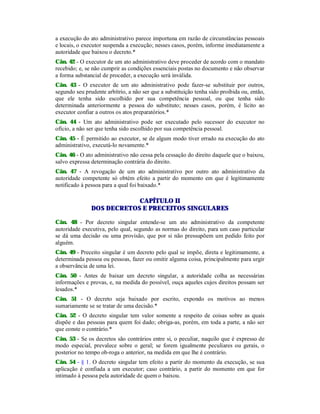 a execução do ato administrativo parece importuna em razão de circunstâncias pessoais
e locais, o executor suspenda a execução; nesses casos, porém, informe imediatamente a
autoridade que baixou o decreto.*
Cân. 42 - O executor de um ato administrativo deve proceder de acordo com o mandato
recebido; e, se não cumprir as condições essenciais postas no documento e não observar
a forma substancial de proceder, a execução será inválida.
Cân. 43 - O executor de um ato administrativo pode fazer-se substituir por outros,
segundo seu prudente arbítrio, a não ser que a substituição tenha sido proibida ou, então,
que ele tenha sido escolhido por sua competência pessoal, ou que tenha sido
determinada anteriormente a pessoa do substituto; nesses casos, porém, é lícito ao
executor confiar a outros os atos preparatórios.*
Cân. 44 - Um ato administrativo pode ser executado pelo sucessor do executor no
ofício, a não ser que tenha sido escolhido por sua competência pessoal.
Cân. 45 - É permitido ao executor, se de algum modo tiver errado na execução do ato
administrativo, executá-lo novamente.*
Cân. 46 - O ato administrativo não cessa pela cessação do direito daquele que o baixou,
salvo expressa determinação contrária do direito.
Cân. 47 - A revogação de um ato administrativo por outro ato administrativo da
autoridade competente só obtém efeito a partir do momento em que é legitimamente
notificado à pessoa para a qual foi baixado.*
CAPÍTULO II
DOS DECRETOS E PRECEITOS SINGULARES
Cân. 48 - Por decreto singular entende-se um ato administrativo da competente
autoridade executiva, pelo qual, segundo as normas do direito, para um caso particular
se dá uma decisão ou uma provisão, que por si não pressupõem um pedido feito por
alguém.
Cân. 49 - Preceito singular é um decreto pelo qual se impõe, direta e legitimamente, a
determinada pessoa ou pessoas, fazer ou omitir alguma coisa, principalmente para urgir
a observância de uma lei.
Cân. 50 - Antes de baixar um decreto singular, a autoridade colha as necessárias
informações e provas, e, na medida do possível, ouça aqueles cujos direitos possam ser
lesados.*
Cân. 51 - O decreto seja baixado por escrito, expondo os motivos ao menos
sumariamente se se tratar de uma decisão.*
Cân. 52 - O decreto singular tem valor somente a respeito de coisas sobre as quais
dispõe e das pessoas para quem foi dado; obriga-as, porém, em toda a parte, a não ser
que conste o contrário.*
Cân. 53 - Se os decretos são contrários entre si, o peculiar, naquilo que é expresso de
modo especial, prevalece sobre o geral; se forem igualmente peculiares ou gerais, o
posterior no tempo ob-roga o anterior, na medida em que lhe é contrário.
Cân. 54 - § 1. O decreto singular tem efeito a partir do momento da execução, se sua
aplicação é confiada a um executor; caso contrário, a partir do momento em que for
intimado à pessoa pela autoridade de quem o baixou.
 