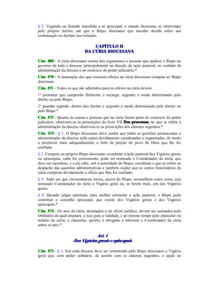 § 2. Vagando ou ficando impedida a sé episcopal, o sínodo diocesano se interrompe
pelo próprio direito, até que o Bispo diocesano que suceder decida sobre sua
continuação ou declare sua extinção.
CAPÍTULO II
DA CÚRIA DIOCESANA
Cân. 469 - A cúria diocesana consta dos organismos e pessoas que ajudam o Bispo no
governo de toda a diocese, principalmente na direção da ação pastoral, no cuidado da
administração da diocese e no exercício do poder judiciário.*
Cân. 470 - A nomeação dos que exercem ofícios na cúria diocesana compete ao Bispo
diocesano.
Cân. 471 - Todos os que são admitidos para os ofícios na cúria devem:
1º prometer que cumprirão fielmente o encargo, segundo o modo determinado pelo
direito ou pelo Bispo;
2º guardar segredo, dentro dos limites e segundo o modo determinado pelo direito ou
pelo Bispo.*
Cân. 472 - Quanto às causas e pessoas que na cúria fazem parte do exercício do poder
judiciário, observem-se as prescrições do livro VII Dos processos; no que se refere à
administração da diocese observem-se as prescrições dos cânones seguintes.*
Cân. 473 - § 1. O Bispo diocesano deve cuidar que todas as questões pertencentes a
administração da diocese toda sejam devidamente coordenadas e organizadas, de modo
a promover mais adequadamente o bem da porção do povo de Deus que lhe foi
confiada.
§ 2. Compete ao próprio Bispo diocesano coordenar a ação pastoral dos Vigários gerais
ou episcopais; onde for conveniente, pode ser nomeado o Coordenador da cúria, que
deve ser sacerdote, e a ele cabe, sob a autoridade do Bispo, coordenar o que se refere ao
despacho das questões administrativas e também cuidar que os outros funcionários da
cúria cumpram devidamente o ofício que lhes foi confiado.
§ 3. Anão ser que circunstâncias locais, ajuízo do Bispo, aconselhem outra coisa, seja
nomeado Coordenador da cúria o Vigário geral ou, se forem mais, um dos Vigários
gerais.
§ 4. Quando julgar oportuno, para melhor estimular a ação pastoral, o Bispo pode
constituir o conselho episcopal, que conste dos Vigários gerais e dos Vigários
episcopais.*
Cân. 474 - Os atos da cúria, destinados a ter efeito jurídico, devem ser assinados pelo
Ordinário do qual emanam, e isso para a validade, e ao mesmo tempo pelo chanceler ou
notário da cúria; o chanceler, porém, é obrigado a informar o Coordenador da cúria
sobre os atos.*
Art. 1
Dos Vigários gerais e episcopais
Cân. 475 - § 1. Em cada diocese deve ser constituído pelo Bispo diocesano o Vigário
geral que, com poder ordinário, de acordo com os cânones seguintes, o ajude no
 