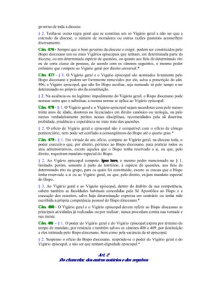 governo de toda a diocese.
§ 2. Tenha-se como regra geral que se constitua um só Vigário geral a não ser que a
extensão da diocese, o número de moradores ou outras razões pastorais aconselhem
diversamente.
Cân. 476 - Sempre que o bom governo da diocese o exigir, podem ser constituídos pelo
Bispo diocesano um ou mais Vigários episcopais que tenham, em determinada parte da
diocese, ou em determinada espécie de questões, ou quanto aos fiéis de determinado rito
ou de certa classe de pessoas, de acordo com os cânones seguintes, o mesmo poder
ordinário que compete ao Vigário geral por direito universal.*
Cân. 477 - § 1. O Vigário geral e o Vigário episcopal são nomeados livremente pelo
Bispo diocesano e podem ser livremente removidos por ele, salva a prescrição do cân.
406; o Vigário episcopal, que não for Bispo auxiliar, seja nomeado só pelo tempo a ser
determinado no próprio ato da constituição.
§ 2. Na ausência ou no legítimo impedimento do Vigário geral, o Bispo diocesano pode
nomear outro que o substitua; a mesma norma se aplica ao Vigário episcopal.
Cân. 478 - § 1. O Vigário geral e o Vigário episcopal sejam sacerdotes com pelo menos
trinta anos de idade, doutores ou licenciados em direito canônico ou teologia, ou pelo
menos verdadeiramente peritos nessas disciplinas, recomendados pela sã doutrina,
probidade, prudência e experiência no trato trato das questões.
§ 2. O ofício de Vigário geral e episcopal não é compatível com o ofício de cônego
penitenciário, nem pode ser confiado a consangüíneos do Bispo até o quarto grau.*
Cân. 479 - § 1. Em virtude de seu oficio, compete ao Vigário geral, na diocese toda, o
poder executivo que, por direito, pertence ao Bispo diocesano, para praticar todos os
atos administrativos, exceto aqueles que o Bispo tenha reservado a si, ou que, pelo
direito, requeiram mandato especial do Bispo.
§ 2. Ao Vigário episcopal compete, ipso iure, o mesmo poder mencionado no § 1,
limitado, porém, somente à parte do território, à espécie de questões, aos fiéis de
determinado rito ou grupo, para os quais foi constituído, exceto as causas que o Bispo
tenha reservado a si ou ao Vigário geral, ou que, pelo direito, exijam mandato especial
do Bispo.
§ 3. Ao Vigário geral e ao Vigário episcopal, dentro do âmbito de sua competência,
cabem também as faculdades habituais concedidas pela Sé Apostólica ao Bispo e a
execução dos rescritos, salvo haja determinação expressa em contrário ou tenha sido
escolhida a própria competência pessoal do Bispo diocesano.*
Cân. 480 - O Vigário geral e o Vigário episcopal devem referir ao Bispo diocesano as
principais atividades já realizadas ou por realizar; nunca procedam contra sua vontade e
sua mente.
Cân. 481 - § 1. O poder do Vigário geral e do Vigário episcopal expira por término do
tempo de mandato, por renúncia e também salvos os cânones 406 e 409, por destituição
a eles intimada pelo Bispo diocesano, bem como pela vacância da sé episcopal.
§ 2. Suspenso o ofício do Bispo diocesano, suspende-se o poder do Vigário geral e do
Vigário episcopal, a não ser que tenham dignidade episcopal.*
Art. 2
Do chanceler, dos outros notários e dos arquivos
 