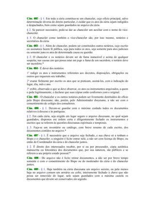 Cân. 482 - § 1. Em toda a cúria constitua-se um chanceler, cujo ofício principal, salvo
determinação diversa do direito particular, é cuidar que os atos da cúria sejam redigidos
e despachados, bem como sejam guardados no arquivo da cúria.
§ 2. Se parecer necessário, pode-se dar ao chanceler um auxiliar com o nome de vice-
chanceler.
§ 3. O chanceler como também o vice-chanceler são, por isso mesmo, notários e
secretários da cúria.
Cân. 483 - § 1. Além do chanceler, podem ser constituídos outros notários, cujo escrito
ou assinatura fazem fé pública, seja para todos os atos, seja somente para atos judiciais
ou somente para os atos de determinada causa ou questão.
§ 2. O chanceler e os notários devem ser de fama inatacável e acima de qualquer
suspeita; nas causas em que possa estar em jogo a fama de um sacerdote, o notário deve
ser sacerdote.*
Cân. 484 - É dever dos notários:
1º redigir os atos e instrumentos referentes aos decretos, disposições, obrigações ou
outros que requerem seu trabalho;
2º exarar fielmente por escrito os atos que se praticam, assiná-los, com a indicação do
lugar, dia, mês e ano.
3º exibir, observado o que se deve observar, os atos ou instrumentos arquivados, a quem
o pede legitimamente, e declarar que suas cópias estão conformes com o original.
Cân. 485 - O chanceler e os outros notários podem ser livremente destituídos do ofício
pelo Bispo diocesano; não, porém, pelo Administrador diocesano, a não ser com o
consentimento do colégio dos consultores.
Cân. 486 - § 1. Devem-se guardar com o máximo cuidado todos os documentos
relativos à diocese e às paróquias.
§ 2. Em cada cúria, seja erigido em lugar seguro o arquivo diocesano, no qual sejam
guardados, dispostos em ordem certa e diligentemente fechado os instrumentos e
escritos que se referem às questões diocesanas espirituais e temporais.
§ 3. Faça-se um inventário ou catálogo, com breve resumo de cada escrito, dos
documentos contidos no arquivo.*
Cân. 487 - § 1. É necessário que o arquivo seja fechado, e sua chave só a tenham o
Bispo e o chanceler; a ninguém é lícito entrar nele, a não ser com licença do Bispo, ou
então do Coordenador da cúria e do chanceler juntos.
§ 2. É direito dos interessados receber, por si ou por procurador, cópia autêntica
manuscrita ou fotostática dos documentos que, por sua natureza, são públicos e se
referem a seu próprio estado pessoal.*
Cân. 488 - Do arquivo não é lícito retirar documentos, a não ser por breve tempo
somente e com o consentimento do Bispo ou do moderador da cúria e do chanceler
juntos.
Cân. 489 - § 1. Haja também na cúria diocesana um arquivo secreto, ou pelo menos
haja no arquivo comum um armário ou cofre, inteiramente fechado à chave que não
possa ser removido do lugar; nele sejam guardados com a máxima cautela os
documentos que devem ser conservados em segredo.
 