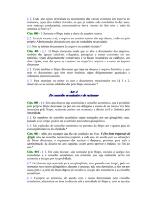 § 2. Cada ano sejam destruídos os documentos das causas criminais em matéria de
costumes, cujos réus tenham falecido, ou que já tenham sido concluídas há dez anos,
com sentença condenatória, conservando-se breve resumo do fato com o texto da
sentença definitiva.*
Cân. 490 - 1. Somente o Bispo tenha a chave do arquivo secreto.
§ 2. Estando vacante a sé, o arquivo ou armário secreto não seja aberto, a não ser pelo
próprio Administrador diocesano em caso de verdadeira necessidade.
§ 3. Não se retirem documentos do arquivo ou armário secreto.*
Cân. 491 - § 1. O Bispo diocesano cuide que os atos e documentos dos arquivos,
também das igrejas catedrais, colegiadas, paroquiais e outras existentes em seu
território, sejam diligentemente conservados e se façam inventários ou catálogos, em
duas cópias, uma das quais se conserve no respectivo arquivo e a outra no arquivo
diocesano.
§ 2. Cuide também o Bispo diocesano que haja na diocese o arquivo histórico, e que
nele os documentos que têm valor histórico sejam diligentemente guardados e
ordenados sistematicamente.
§ 3. Para examinar ou retirar os atos e documentos mencionados nos §§ 1 e 2,
observem-se as normas estabelecidas pelo Bispo diocesano.*
Art. 3
Do conselho econômico e do ecônomo
Cân. 492 - § 1. Em cada diocese seja constituído o conselho econômico, que é presidido
pelo próprio Bispo diocesano ou por um seu delegado e consta de ao menos três fiéis
nomeados pelo Bispo, realmente peritos em economia e direito civil e distintos pela
integridade.
§ 2. Os membros do conselho econômico sejam nomeados por um qüinqüênio, mas,
passado esse tempo, podem ser assumidos para outros qüinqüênios.
§ 3. São excluídos do conselho econômico os parentes do Bispo até o quarto grau de
consangüinidade ou de afinidade.*
Cân. 493 - Além dos encargos que lhe são confiados no livro V Dos bens temporais da
Igreja, cabe ao conselho econômico preparar, a cada ano, de acordo com as indicações
do Bispo diocesano, o orçamento das receitas e despesas, previstas para toda a
administração da diocese no ano seguinte, assim como aprovar o balanço no fim do
ano.*
Cân. 494 - § 1. Em cada diocese, seja nomeado pelo Bispo, ouvidos o colégio dos
consultores e o conselho econômico, um ecônomo que seja realmente perito em
economia e insigne por sua probidade.
§ 2. O ecônomo seja nomeado para um qüinqüênio, mas, passado esse tempo, pode ser
nomeado para outros qüinqüênios; durante o encargo, não seja destituído, a não ser por
causa grave, a juízo do Bispo depois de ouvidos o colégio dos consultores e o conselho
econômico.
§ 3. Compete ao ecônomo, de acordo com o modo determinado pelo conselho
econômico, administrar os bens da diocese sob a autoridade do Bispo e, com as receitas
 