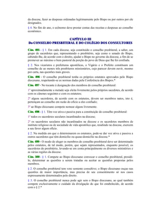 da diocese, fazer as despesas ordenadas legitimamente pelo Bispo ou por outros por ele
designados.
§ 4. No fim do ano, o ecônomo deve prestar contas das receitas e despesas ao conselho
econômico.
CAPÍTULO III
Do CONSELHO PRESBITERAL E DO COLÉGIO DOS CONSULTORES
Cân. 495 - § 1. Em cada diocese, seja constituído o conselho presbiteral, a saber, um
grupo de sacerdotes que, representando o presbitério, seja como o senado do Bispo,
cabendo-lhe, de acordo com o direito, ajudar o Bispo no governo da diocese, a fim de se
promover ao máximo o bem pastoral da porção do povo de Deus que lhe foi confiada.
§ 2. Nos vicariatos e prefeituras apostólicas, o Vigário e o Prefeito constituam um
conselho de ao menos três presbíteros missionários, cujo parecer devem ouvir, mesmo
por carta, nas questões mais graves.
Cân. 496 - O conselho presbiteral tenha os próprios estatutos aprovados pelo Bispo
diocesano, respeitando-se as normas dadas pela Conferência dos Bispos.*
Cân. 497 - No tocante à designação dos membros do conselho presbiteral:
1º aproximadamente a metade seja eleita livremente pelos próprios sacedotes, de acordo
com os cânones seguintes e com os estatutos;
2º alguns sacerdotes, de acordo com os estatutos, devem ser membros natos, isto é,
pertençam ao conselho em razão do ofício a eles confiado;
3º ao Bispo diocesano compete nomear alguns livremente.
Cân. 498 - § 1. Têm voz ativa e passiva para a constituição do conselho presbiteral:
1º todos os sacerdotes seculares incardinados na diocese;
2º os sacerdotes seculares não incardinados na diocese e os sacerdotes membros de
instituto religioso ou de sociedade de vida apostólica que, residindo na diocese, exercem
a seu favor algum ofício.
§ 2. Na medida em que o determinarem os estatutos, pode-se dar voz ativa e passiva a
outros sacerdotes que têm domicílio ou quase-domicílio na diocese.*
Cân. 499 - O modo de eleger os membros do conselho presbiteral deve ser determinado
pelos estatutos, de tal modo, porém, que sejam representados, enquanto possível, os
sacerdotes do presbitério, levando-se em conta principalmente os diversos ministérios e
as várias regiões da diocese.
Cân. 500 - § 1. Compete ao Bispo diocesano convocar o conselho presbiteral, presidi-
lo, determinar as questões a serem tratadas ou aceitar as questões propostas pelos
membros.
§ 2. O conselho presbiteral tem voto somente consultivo; o Bispo diocesano ouçao nas
questões de maior importância, mas precisa de seu consentimento só nos casos
expressamente determinados pelo direito.
§ 3. O conselho presbiteral nunca pode agir sem o Bispo diocesano, ao qual também
compete exclusivamente o cuidado da divulgação do que foi estabelecido, de acordo
com o § 2.*
 