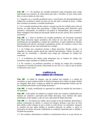 Cân. 501 - § 1. Os membros do conselho presbiteral sejam designados pelo tempo
determinado nos estatutos, de modo porém que todo o conselho, ou pelo menos parte
dele, se renove dentro de cinco anos.
§ 2. Vagando a sé, o conselho presbiteral cessa, e suas funções são desempenhadas pelo
colégio dos consultores; dentro do prazo de um ano após a tomada de posse, o Bispo
deve constituir novamente o conselho presbisteral.
§ 3. Se o conselho presbiteral não cumprir o encargo que lhe foi confiado para o bem da
diocese, ou então abusar dele gravemente, o Bispo diocesano pode dissolvêlo, após
consultar o metropolita, ou tratando-se da própria sé metropolitana, após consultar o
Bispo sufragâneo mais antigo por promoção; dentro de um ano, porém, deve constituí-lo
novamente.*
Cân. 502 - § 1. Entre os membros do conselho presbiteral, são livremente nomeados
pelo Bispo diocesano alguns sacerdotes, não menos de seis nem mais de doze, que
constituam por um qüinqüênio o colégio dos consultores, ao qual competem as funções
determinadas pelo direito; terminado o qüinqüênio, porém, ele continua a exercer suas
funções próprias, até que seja constituído novo colégio.
§ 2. Ao Colégio dos consultores preside o Bispo diocesano; ficando, porém, a sé
impedida ou vacante, preside aquele que substitui interinamente o Bispo, ou então, se
ainda não foi constituído, o sacerdote mais antigo por ordenação no colégio dos
consultores.
§ 3. A Conferência dos Bispos pode determinar que as funções do colégio dos
consultores sejam confiadas ao cabido da catedral.
§ 4. No vicariato e na prefeitura apostólica, as funções do colégio dos consultores
competem ao conselho da missão, mencionado no can. 495, § 2, a não ser que no direito
se determine outra coisa.*
CAPÍTULO IV
DOS CABIDOS DE CÔNEGOS
Cân. 503 - O cabido de cônegos, seja da catedral seja colegial, é o colégio de
sacerdotes, ao qual compete realizar as funções litúrgicas mais solenes na igreja catedral
ou colegiada; além disso, compete ao cabido da catedral desempenhar funções que lhe
são confiadas pelo direito ou pelo Bispo diocesano.*
Cân. 504 - A ereção, modificação ou supressão do cabido da catedral são reservadas à
Sé Apostólica.
Cân. 505 - Cada cabido, da catedral ou colegial, tenha seus estatutos estabelecidos por
legítimo ato capitular e aprovados pelo Bispo diocesano; esses estatutos não sejam
modificados ou ab-rogados, a não ser com a aprovação do Bispo diocesano.
Cân. 506 - § 1. Os estatutos do cabido, salvas sempre as leis de fundação, determinem a
própria constituição do cabido e o número de cônegos; definam o que deve ser feito
pelo cabido e pelos cônegos no que se refere ao culto divino e ao ministério; marquem
as reuniões em que sejam tratadas as questões referentes ao cabido, e, salvas as
prescrições do direito universal, estabeleçam as condições requeridas para a validade e
liceidade das questões.
§ 2. Nos estatutos, determinem-se também os emolumentos fixos ou os que devem ser
 