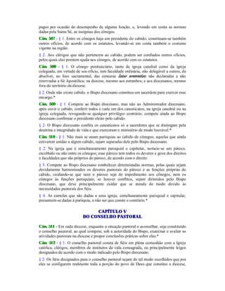 pagos por ocasião do desempenho de alguma função, e, levando em conta as normas
dadas pela Santa Sé, as insígnias dos cônegos.
Cân. 507 - § 1. Entre os cônegos haja um presidente do cabido; constituam-se também
outros ofícios, de acordo com os estatutos, levando-se em conta também o costume
vigente na região.
§ 2. Aos clérigos que não pertencem ao cabido, podem ser confiados outros ofícios,
pelos quais eles prestem ajuda aos cônegos, de acordo com os estatutos.
Cân. 508 - § 1. O cônego penitenciário, tanto da igreja catedral como da igreja
colegiada, em virtude de seu ofício, tem faculdade ordinária, não delegável a outros, de
absolver, no foro sacramental, das censuras latae sententiae, não declaradas e não
reservadas a Sé Apostólica; na diocese, mesmo aos estranhos; e aos diocesanos, mesmo
fora do território da diocese.
§ 2. Onde não existe cabido, o Bispo diocesano constitua um sacerdote para exercer esse
encargo.*
Cân. 509 - § 1. Compete ao Bispo diocesano, mas não ao Administrador diocesano,
após ouvir o cabido, conferir todos e cada um dos canonicatos, na igreja catedral ou na
igreja colegiada, revogando-se qualquer privilégio contrário; compete ainda ao Bispo
diocesano confirmar o presidente eleito pelo cabido.
§ 2. O Bispo diocesano confira os canonicatos só a sacerdotes que se distingam pela
doutrina e integridade de vida e que exerceram o ministério de modo louvável.*
Cân. 510 - § 1. Não mais se unam paróquias ao cabido de cônegos; aquelas que ainda
estiverem unidas a algum cabido, sejam separadas dele pelo Bispo diocesano.
§ 2. Na igreja que é simultaneamente paroquial e capitular, nomeie-se um pároco,
escolhido ou não entre os cônegos; esse pároco tem todos os deveres e goza dos direitos
e faculdades que são próprios do pároco, de acordo com o direito.
§ 3. Compete ao Bispo diocesano estabelecer determinadas normas, pelas quais sejam
devidamente harmonizados os deveres pastorais do pároco e as funções próprias do
cabido, cuidando-se que nem o pároco seja de impedimento aos cônegos, nem os
cônegos às funções paroquiais; se houver conflitos, sejam dirimidos pelo Bispo
diocesano, que deve principalmente cuidar que se atenda de modo devido às
necessidades pastorais dos fiéis.
§ 4. As esmolas que são dadas a uma igreja, simultaneamente paroquial e capitular,
presumem-se dadas à paróquia, a não ser que conste o contrário.*
CAPÍTULO V
DO CONSELHO PASTORAL
Cân. 511 - Em cada diocese, enquanto a situação pastoral o aconselhar, seja constituído
o conselho pastoral, ao qual compete, sob a autoridade do Bispo, examinar e avaliar as
atividades pastorais na diocese e propor conclusões práticas sobre elas.*
Cân. 512 - § 1. O conselho pastoral consta de fiéis em plena comunhão com a Igreja
católica, clérigos, membros de institutos de vida consagrada, ou principalmente leigos
designados de acordo com o modo indicado pelo Bispo diocesano.
§ 2. Os fiéis designados para o conselho pastoral sejam de tal modo escolhidos que por
eles se configurem realmente toda a porção do povo de Deus que constitui a diocese,
 