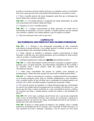 levando-se em conta as diversas regiões da diocese, as condições sociais e as profissões,
bem como a parte que eles têm no apostolado individualmente ou associados a outros.
§ 3. Para o conselho pastoral não sejam designados senão fiéis que se distingam por
uma fé sólida, bons costumes e prudência.
Cân. 513 - § 1. O conselho pastoral é constituído por tempo determinado, de acordo
com as prescrições dos estatutos, dadas pelo Bispo.
§ 2. Vagando a sé, cessa o conselho pastoral.
Cân. 514 - § 1. Compete exclusivamente ao Bispo diocesano, de acordo com as
necessidades do apostolado, convocar e presidir o conselho pastoral, que tem somente
voto consultivo; também a ele compete publicar o que foi tratado no conselho.
§ 2. Seja convocado pelo menos uma vez por ano.*
CAPITULO VI
DAS PARÓQUIAS, DOS PÁROCOS E DOS VIGÁRIOS PAROQUIAIS
Cân. 515 - § 1. Paróquia é uma determinada comunidade de fiéis, constituída
estavelmente na Igreja particular, e seu cuidado pastoral é confiado ao pároco como a
seu pastor próprio, sob a autoridade do Bispo diocesano.
§ 2. Erigir, suprimir ou modificar as paróquias compete exclusivamente ao Bispo
diocesano, o qual não erija, nem suprima paróquias, nem as modifique de modo notável,
a não ser ouvindo o conselho presbiteral.
§ 3. A paróquia legitimamente erigida tem, ipso iure, personalidade jurídica.*
Cân. 516 - § 1. Salvo determinação contrária do direito, à paróquia se equipara a quase-
paróquia, que é, na Igreja particular, uma determinada comunidade de fiéis confiada a
um sacerdote como a pastor próprio, ainda não erigida como paróquia por
circunstâncias especiais.
§ 2. Onde certas comunidades não possam ser erigidas como paróquias ou
quaseparóquias, o Bispo diocesano assegure de outro modo o cuidado pastoral delas.*
Cân. 517 - § 1. Onde as circunstâncias o exigirem, o cuidado pastoral de uma paróquia,
ou de diversas paróquias juntas, pode ser confiado solidariamente a mais sacerdotes,
com a condição, porém, de que um deles seja o coordenador do cuidado pastoral a ser
exercido, isto é, dirija a atividade conjunta e responda por ela perante o Bispo.
§ 2. Por causa da escassez de sacerdotes, se o Bispo diocesano julgar que a participação
no exercício do cuidado pastoral da paróquia deva ser confiada a um diácono ou a_ uma
pessoa que não tenha o caráter sacerdotal, ou a uma comunidade de pessoas, constitua
um sacerdote que dirija o cuidado pastoral, munido dos poderes e das faculdades de
pároco.*
Cân. 518 - Por via de regra, a paróquia seja territorial, isto é, seja tal que compreenda
todos os fiéis de determinado território; onde, porém, for conveniente, constituam-se
paróquias pessoais, em razão de rito, língua, nacionalidade dos fiéis de um território, e
também por outra razão determinada.*
Cân. 519 - O pároco é o pastor próprio da paróquia a ele confiada; exerce o cuidado
pastoral da cumunidade que lhe foi entregue, sob a autoridade do Bispo diocesano, em
cujo ministério de Cristo é chamado a participar, a fim de exercer em favor dessa
 