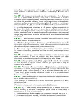 comunidade o múnus de ensinar, santificar e governar, com a cooperação também de
outros presbíteros ou diáconos e com a colaboração dos fiéis leigos, de acordo com o
direito.
Cân. 520 - § 1. Uma pessoa jurídica não seja pároco; no entanto, o Bispo diocesano,
mas não o Administrador diocesano, pode, com o consentimento do Superior
competente, confiar uma paróquia a um instituto religioso clerical ou a uma sociedade
clerical de vida apostólica, erigindo-a mesmo em igreja do instituto ou da sociedade,
mas com a condição de que um presbítero seja o pároco da paróquia ou o coordenador
mencionado no can. 517, § 1, se o cuidado pastoral for confiado a vários solidariamente.
§ 2. O cuidado da paróquia, mencionado no § 1, pode ser confiado perpetuamente ou
por tempo determinado; em ambos os casos, faça-se mediante convênio escrito,
celebrado entre o Bispo diocesano e o Superior competente do instituto ou da sociedade,
no qual, entre outras coisas, se determine explícita e cuidadosamente o que se refere ao
trabalho a ser desenvolvido, às pessoas que devem a ele ser destinadas e às questões
econômicas.*
Cân. 521 - § 1. Para alguém ser assumido validamente como pároco, requer-se que seja
constituído na ordem sacra do presbiterato.
§ 2. Além disso, distinga-se pela sã doutrina e pela probidade de costumes, seja dotado
de zelo pelas almas e de outras virtudes e tenha também as qualidades requeridas pelo
distrito universal e particular para cuidar da paróquia em questão.
§ 3. Para conferir a alguém o ofício de pároco, é necessário que com certeza conste de
sua idoneidade, na maneira determinada pelo Bispo diocesano, até mesmo por meio de
exame.*
Cân. 522 - É necessário que o pároco tenha estabilidade e, portanto, seja nomeado por
tempo indeterminado; só pode ser nomeado pelo Bispo diocesano por tempo
determinado, se isto for admitido por decreto pela Conferência dos Bispos.*
Cân. 523 - Salva a prescrição do cân. 682, § 1, a provisão do ofício de pároco compete
ao Bispo diocesano, e por livre colação, a não ser que alguém tenha o direto de
apresentação ou de eleição.*
Cân. 524 - Ponderando todas as circunstâncias, o Bispo diocesano, evitando qualquer
discriminação de pessoas, entregue a paróquia vacante àquele que julgar idôneo para
desempenhar nela o cuidado paroquial; a fim de julgar de sua idoneidade, ouça o
Vigário forâneo e faça as devidas indagações, ouvindo, se for o caso, determinados
presbíteros e fiéis leigos.
Cân. 525 - Vacante ou impedida a sé, compete ao Administrador diocesano ou a outro
que governe interinamente a diocese:
1º dar instituição ou confirmação a sacerdotes legitimamente apresentados ou eleitos
para uma paróquia;
2º nomear os párocos, se a sé estiver vacante ou impedida há um ano.
Cân. 526 - § 1. O pároco tenha o cuidado pastoral de uma só paróquia; todovia, por
falta de sacerdotes ou por outras circunstâncias, pode-se confiar ao mesmo pároco o
cuidado pastoral de várias paróquias vizinhas.
§ 2. Na mesma paróquia, haja só um pároco ou coordenador, de acordo com o cân. 517,
§ 1, reprovando-se o costume contrário e revogando-se qualquer privilégio contrário.
 