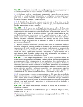 Cân. 527 - § 1. Quem foi promovido para o cuidado pastoral de uma paróquia recebe-o
e está obrigado a exercê-lo, desde o momento da tomada de posse.
§ 2. O Ordinário local, ou o sacerdote por ele delegado, é quem dá posse ao pároco,
observando-se o modo aceito por lei particular ou por legítimo costume; todavia, por
justa causa, o mesmo Ordinário pode dispensar esse modo; neste caso, a dispensa,
notificada à paróquia, substitui a tomada de posse.
§ 3. O Ordinário local determine o prazo dentro do qual se deve tomar posse da
paróquia; decorrido inutilmente esse prazo, a não ser que justo impedimento tenha
obstado, pode declarar vacante a paróquia.*
Cân. 528 - § 1. O pároco tem a obrigação de fazer que a palavra de Deus seja
integralmente anunciada aos que vivem na paróquia; cuide, portanto, que os fiéis leigos
sejam instruídos nas verdades da fé, principalmente por meio da homilia, que deve ser
feita nos domingos e festas de preceito, e mediante a instrução catequética que se deve
dar. Estimule obras que promovam o espírito evangélico, também no que se refere à
justiça social. Tenha especial cuidado com a educação católica das crianças e jovens.
Procure com todo o empenho, associando a si o trabalho dos fiéis, que o anúncio
evangélico chegue também aos que se afastaram da prática da religião ou que não
professam a verdadeira fé.
§ 2. Cuide o pároco que a santíssima Eucaristia seja o centro da comunidade paroquial
dos fiéis; empenhe-se para que os fiéis se alimentem com a devota celebração dos
sacramentos e, de modo especial, que se aproximem freqüentemente do sacramento da
santíssima Eucaristia e da penitência. Esforce-se também para que sejam levados a fazer
oração em família e participem consciente e ativamente da sagrada liturgia. Sob a
autoridade do Bispo diocesano, o pároco deve dirigir a liturgia em sua paróquia e é
obrigado a cuidar que nela não se introduzam abusos.*
Cân. 529 - § 1. Para cumprir diligentemente o ofício de pastor, o pároco se esforce em
conhecer os fiéis entregues a seus cuidados. Por isso, visite as famílias, participando das
preocupações dos fiéis, principalmente de suas angústias e dores, confortando-os no
Senhor e, se tiverem falhado em alguma coisa, corrigindo-os com prudência. Ajude com
exuberante caridade os doentes, sobretudo os moribundos, confortando-os solicitamente
com os sacramentos e recomendando suas almas a Deus. Especial cuidado dedique aos
pobres e doentes, aos aflitos e solitários, aos exilados e aos que passam por especiais
dificuldades. Empenhe-se também para que os esposos e pais sejam ajudados no
cumprimento de seus deveres; incentive na família o crescimento da vida cristã.
§ 2. O pároco reconheça e promova a parte própria que os fiéis leigos têm na missão da
Igreja, incentivando suas associações que se propõem finalidades religiosas. Coopere
com o próprio Bispo e com o presbitério da diocese, trabalhando para que também os
fiéis sejam solícitos em prol do espírito de comunhão na paróquia, sintamse membros da
diocese e da Igreja universal e participem ou colaborem nas obras destinadas a
promover essa comunhão.
Cân. 530 - As funções especialmente confiadas ao pároco são as seguintes: 1º
administrar o batismo;
2º administrar o sacramento da confirmação aos que se acham em perigo de morte,
segundo o cân. 883, n. 3º;
3º administrar o viático e a unção dos enfermos, salva a prescrição do cân. 1003, §§ 2 e
3, e dar a bênção apostólica;
 