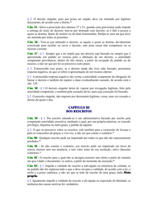 § 2. O decreto singular, para que possa ser urgido, deve ser intimado por legítimo
documento, de acordo com o direito.*
Cân. 55 - Salva a prescrição dos cânones 37 e 51, quando uma gravíssima razão impede
a entrega do texto do decreto, tem-se por intimado esse decreto, se é lido à pessoa a
quem se destina, diante de notário ou de duas testemunhas. Redija-se uma ata que deve
ser assinada por todos os presentes.
Cân. 56 - Tem-se por intimado o decreto, se aquele a quem se destina, devidamente
convocado para receber ou ouvir o decreto, sem justa causa não comparecer ou se
recusar a assinar.
Cân. 57 - § 1. Sempre que a lei impõe que um decreto seja baixado ou sempre que é
apresentado um pedido ou recurso para a obtenção de um decreto, a autoridade
competente providencie, dentro de três meses, a partir da recepção do pedido ou do
recurso, a não ser que por lei se prescreva outro prazo.
§ 2. Transcorrido esse prazo, se o decreto ainda não tiver sido baixado, presumese
resposta negativa, no que se refere à apresentação de um recurso ulterior.
§ 3. A presumida resposta negativa não exime a autoridade competente da obrigação de
baixar o decreto e também de reparar o dano eventualmente causado, de acordo com o
cân. 128.
Cân. 58 - § 1.O decreto singular deixa de vigorar por revogação legítima, feita pela
autoridade competente, e também pela cessação da lei, para cuja execução foi baixado.
§ 2. O preceito singular, não imposto por documento legítimo, cessa, uma vez cessado o
direito de quem o deu.
CAPÍTULO III
DOS RESCRITOS
Cân. 59 - § 1. Por rescrito entende-se o ato administrativo baixado por escrito pela
competente autoridade executiva, mediante o qual, por sua própria natureza, se concede
privilégio, dispensa ou outra graça, a pedido de alguém.
§ 2. O que se prescreve sobre os rescritos vale também para a concessão de licença e
para as concessões de graças a viva voz, a não ser que conste o contrário.*
Cân. 60 - Qualquer rescrito pode ser impetrado por todos os que não são expressamente
proibidos.*
Cân. 61 - Se não constar o contrário, um rescrito pode ser impetrado em favor de
outros, mesmo sem sua anuência, e tem valor antes de sua aceitação, salvo cláusulas
contrárias.*
Cân. 62 - O rescrito para o qual não se designa executor tem efeito a partir do instante
em que é dado o documento; os outros, a partir do momento da execução.*
Cân. 63 - § 1. Impede a validade do rescrito a sub-repção ou reticência da verdade, se
no pedido não for expresso tudo o que o deve ser para a validade, de acordo com a lei, o
estilo e a praxe canônica, a não ser que se trate de rescrito de uma graça, dado Motu
proprio.
§ 2. Igualmente impede a validade do rescrito a ob-repção ou exposição de falsidade, se
nenhuma das causas motivas for verdadeira.
 