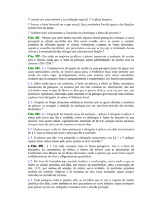 4º assistir aos matrimônios e dar a bênção nupcial; 5º realizar funerais;
6º benzer a fonte batismal no tempo pascal, fazer procissões fora da igreja e dar bênçãos
solenes fora da igreja;
7º celebrar mais solenemente a Eucaristia nos domingos e festas de preceito.*
Cân. 531 - Mesmo que outro tenha exercido alguma função paroquial, entregue à caixa
paroquial as ofertas recebidas dos fiéis nessa ocasião, salvo se conste a vontade
contrária do ofertante quanto às ofertas voluntárias; compete ao Bispo diocesano,
ouvido o conselho presbiteral, dar prescrições com que se proveja à destinação destas
ofertas e à remuneração dos clérigos que exercem essa função.*
Cân. 532 - Em todos os negócios jurídicos, o pároco representa a paróquia, de acordo
com o direito; cuide que os bens da paróquia sejam administrados de acordo com os
cânones 1281-1288.*
Cân. 533 - § 1. O pároco tem obrigação de residir na casa paroquial junto da igreja; em
casos particulares, porém, se houver causa justa, o Ordinário local pode permitir que
resida em outro lugar, principalmente numa casa comum para vários sacerdotes,
contanto que se assegure exata e adequadamente o cumprimento das funções paroquiais.
§ 2. Salvo razão grave em contrário, é lícito ao pároco, a título de férias, ausentarse
anualmente da paróquia, no máximo por um mês contínuo ou intermitente; não são
calculados nesse tempo de férias os dias que o pároco dedica, uma vez por ano, aos
exercícios espirituais; entretanto, para ausentar-se da paróquia por mais de uma semana,
o pároco tem obrigação de avisar o Ordinário local.
§ 3. Compete ao Bispo diocesano estabelecer normas com as quais, durante a ausência
do pároco, se assegure o cuidado da paróquia por um sacerdote provido das devidas
faculdades.*
Cân. 534 - § 1. Depois de ter tomado posse da paróquia, o pároco é obrigado a aplicar a
missa pelo povo que lhe é confiado, todos os domingos e festas de preceito de sua
diocese; mas quem estiver legitimamente impedido de fazê-lo aplique nesses mesmos
dias por meio de outro, ou ele mesmo em outros dias.
§ 2. O pároco que cuida de várias paróquias é obrigado a aplicar, nos dias mencionados
no § 1, uma só missa por todo o povo que lhe é confiado.
§ 3. O pároco que não tiver cumprido a obrigação mencionada nos §§ 1 e 2 aplique
quanto antes tantas missas pelo povo quanto as tiver omitido.*
e Cân. 535 - § 1. Em cada paróquia, haja os livros paroquiais, isto é, o livro de
batizados, de casamentos, de óbitos, e outros, de acordo com as prescrições da
Conferência dos Bispos ou do Bispo diocesano; cuide o pároco que esses livros sejam
cuidadosamente escritos e diligentemente guardados.
§ 2. No livro de batizados seja anotada também a confirmação, como ainda o que se
refere ao estado canônico dos fiéis, por motivo de matrimônio, salva a prescrição do
cân. 1133, por motivo de adoção, de ordem sacra recebida, de profissão perpétua
emitida em instituto religioso e de mudança de rito; essas anotações sejam sempre
referidas na certidão de batismo.
§ 3. Cada paróquia tenha o próprio selo; as certidões que se dão a respeito do estado
canônico dos fiéis, como também os atos que podem ter valor jurídico, sejam assinados
pelo pároco ou por seu delegado e munidos com o selo da paróquia.
 