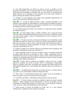 § 4. Em cada paróquia haja um cartório ou arquivo, em que se guardem os livros
paroquiais, juntamente com as cartas dos Bispos e outros documentos que devem ser
conservados por necessidade ou utilidade; tudo isso, que deverá ser examinado pelo
Bispo diocesano ou seu delegado na visita canônica ou em outro tempo oportuno, o
pároco cuide que não chegue a mãos de estranhos.
§ 5. Também os livros paroquiais mais antigos sejam guardados diligentemente, de
acordo com as prescrições do direito particular.*
Cân. 536 - § 1. A juízo do Bispo diocesano, ouvido o conselho presbiteral, se for
oportuno, seja constituído em cada paróquia o conselho pastoral, presidido pelo pároco,
no qual os fiéis ajudem a promover a ação pastoral, juntamente com os que participam
do cuidado pastoral em virtude do próprio ofício.
§ 2. O conselho pastoral tem somente voto consultivo e se rege pelas normas estatuídas
pelo Bispo diocesano.*
Cân. 537 - Em cada paróquia, haja o conselho econômico, que se rege pelo direito
universal e pelas normas dadas pelo Bispo diocesano; nele os fiéis, escolhidos de acordo
com essas normas, ajudem o pároco na administração dos bens da paróquia, salva a
prescrição do cân. 532.*
Cân. 538 - § 1. O pároco cessa de seu ofício por destituição ou por transferência, dadas
pelo Bispo diocesano de acordo com o direito; por renúncia apresentada pelo próprio
pároco por justa causa e, para ter valor, aceita pelo Bispo; pela conclusão do tempo, se
tiver sido constituído por tempo determinado, de acordo com a prescrição do direito
particular, mencionado no cân. 522.
§ 2. O pároco, membro de um instituto religioso ou incardinado numa sociedade de vida
apostólica, é destituído de acordo com o cân. 682, § 2.
§ 3. Tendo completado setenta e cinco anos de idade, o pároco é solicitado a apresentar
ao próprio Bispo diocesano sua renúncia ao ofício; o Bispo, considerando todas as
circunstâncias da pessoa e do lugar, decida se aceita ou adia; o Bispo diocesano deve
assegurar o conveniente sustento e moradia do renunciante, levando em conta as normas
estatuídas pela Conferência dos Bispos.*
Cân. 539 - Ficando vacante a paróquia ou impedido o pároco de exercer a função
pastoral na paróquia, por motivo de prisão, exílio ou confinamento, incapacidade,
doença ou qualquer outra causa, seja quanto antes nomeado pelo Bispo diocesano um
administrador paroquial, isto é, um sacerdote que substitua o pároco, de acordo com o
cân. 540.*
Cân. 540 - § 1. O administrador paroquial tem os mesmos deveres e os mesmos direitos
que o pároco, salvo determinação contrária do Bispo diocesano.
§ 2. Não é lícito ao administrador paroquial fazer alguma coisa que prejudique os
direitos do pároco ou possa causar dano aos bens paroquiais.
§ 3. Ao terminar sua função, o administrador paroquial preste contas ao pároco.
Cân. 541 - § 1. Ficando vacante a paróquia ou impedido o pároco de exercer a função
pastoral, o vigário paroquial assuma interinamente o governo da paróquia antes da
constituição do administrador paroquial; se forem vários, o mais antigo por nomeação;
se não os houver, o pároco determinado pelo direito particular.
§ 2. Quem assumir o governo da paróquia de acordo com o § 1, deve informar
imediatamente o Ordinário local da vacância da paróquia.
 