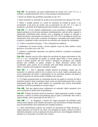 Cân. 542 - Os sacerdotes, aos quais solidariamente de acordo com o cân. 517, § 1, é
confiado o cuidado pastoral de uma ou várias paróquias simultaneamente:
1º devem ser dotados das qualidades requeridas no cân. 521;
2º sejam nomeados ou instituídos de acordo com as prescrições dos cânones 522 e 524;
3º obtém o cuidado pastoral só a partir do momento da tomada de posse; a seu
coordenador se dá posse de acordo com as prescrições do cân. 527, § 2; para os
sacerdotes, a profissão de fé legitimamente feita substitui a tomada de posse.
Cân. 543 - § 1. Se for confiado solidariamente a mais sacerdotes o cuidado pastoral de
alguma paróquia ou de diversas paróquias simultaneamente, cada um deles, segundo a
organização estabelecida pelos mesmos, tem a obrigação de cumprir os encargos e
funções do pároco, mencionados nos cânones 528, 529 e 530; a faculdade de assistir aos
matrimônios, bem como todos os poderes de dispensar, concedidos pelo próprio direito
ao pároco, competem a todos, mas devem ser exercidos sob a direção do coordenador.
§ 2. Todos os sacerdotes do grupo: 1º têm a obrigação da residência;
2º estabeleçam, de comum acordo, a norma segundo a qual um deles celebre a missa
pelo povo, de acordo com o cân. 534;
3º somente o coordenador representa, nos negócios jurídicos, a paróquia ou paróquias
confiadas à equipe.
Cân. 544 - Quando cessa do ofício algum dos sacerdotes do grupo mencionado no cân.
517, § 1, ou o coordenador da equipe, ou quando algum deles se toma incapaz de
exercer o múnus pastoral, não fica vacante a paróquia ou paróquias, cujo cuidado
pastoral está confiado ao grupo; compete ao Bispo diocesano nomear outro
coordenador; antes, porém, de ser nomeado outro pelo Bispo diocesano, exerça esse
ofício o sacerdote mais antigo por nomeação no grupo.
Cân. 545 - § 1. Para o adequado cuidado pastoral da paróquia, sempre que for
necessário ou oportuno, pode-se dar ao pároco um ou mais vigários paroquiais que,
como cooperadores do pároco e participantes de sua solicitude, prestem sua ajuda no
ministério pastoral, de comum acordo e trabalho com o pároco.
§ 2. O Vigário paroquial pode ser constituído para dar sua ajuda no exercício de todo o
ministério pastoral, tanto na paróquia inteira como em determinada parte dela, ou para
determinado grupo de fiéis; pode também ser constituído para exercer determinado
ministério em diversas paróquias ao mesmo tempo.*
Cân. 546 - Para que alguém possa validamente ser nomeado vigário paroquial, deve
estar constituído na ordem sacra do presbiterato.
Cân. 547 - O Bispo diocesano nomeia livremente o vigário paroquial, ouvindo, se julgar
oportuno, o pároco ou párocos das paróquias para as quais é constituído, bem como o
vigário forâneo, salva a prescrição do cân. 682, § 1.*
Cân. 548 - § 1. As obrigações e direitos do vigário paroquial são definidos pelos
cânones deste capítulo, pelo estatutos diocesanos e por documentos do Bispo diocesano,
mas são determinados mais exatamente por mandato do pároco.
§ 2. Salvo determinação expressa em contrário no documento do Bispo diocesano, o
vigário paroquial, em razão de seu ofício, tem obrigação de ajudar o pároco em todo o
ministério paroquial, exceto na aplicação da missa pelo povo; tem obrigação também de
substituí-lo, se necessário, de acordo com o direito.
 