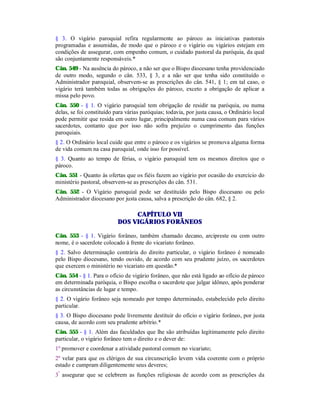 § 3. O vigário paroquial refira regularmente ao pároco as iniciativas pastorais
programadas e assumidas, de modo que o pároco e o vigário ou vigários estejam em
condições de assegurar, com empenho comum, o cuidado pastoral da paróquia, da qual
são conjuntamente responsáveis.*
Cân. 549 - Na ausência do pároco, a não ser que o Bispo diocesano tenha providenciado
de outro modo, segundo o cân. 533, § 3, e a não ser que tenha sido constituído o
Administrador paroquial, observem-se as prescrições do cân. 541, § 1; em tal caso, o
vigário terá também todas as obrigações do pároco, exceto a obrigação de aplicar a
missa pelo povo.
Cân. 550 - § 1. O vigário paroquial tem obrigação de residir na paróquia, ou numa
delas, se foi constituído para várias paróquias; todavia, por justa causa, o Ordinário local
pode permitir que resida em outro lugar, principalmente numa casa comum para vários
sacerdotes, contanto que por isso não sofra prejuízo o cumprimento das funções
paroquiais.
§ 2. O Ordinário local cuide que entre o pároco e os vigários se promova alguma forma
de vida comum na casa paroquial, onde isso for possível.
§ 3. Quanto ao tempo de férias, o vigário paroquial tem os mesmos direitos que o
pároco.
Cân. 551 - Quanto às ofertas que os fiéis fazem ao vigário por ocasião do exercício do
ministério pastoral, observem-se as prescrições do cân. 531.
Cân. 552 - O Vigário paroquial pode ser destituído pelo Bispo diocesano ou pelo
Administrador diocesano por justa causa, salva a prescrição do cân. 682, § 2.
CAPÍTULO VII
DOS VIGÁRIOS FORÂNEOS
Cân. 553 - § 1. Vigário forâneo, também chamado decano, arcipreste ou com outro
nome, é o sacerdote colocado à frente do vicariato forâneo.
§ 2. Salvo determinação contrária do direito particular, o vigário forâneo é nomeado
pelo Bispo diocesano, tendo ouvido, de acordo com seu prudente juízo, os sacerdotes
que exercem o ministério no vicariato em questão.*
Cân. 554 - § 1. Para o ofício de vigário forâneo, que não está ligado ao ofício de pároco
em determinada paróquia, o Bispo escolha o sacerdote que julgar idôneo, após ponderar
as circunstâncias de lugar e tempo.
§ 2. O vigário forâneo seja nomeado por tempo determinado, estabelecido pelo direito
particular.
§ 3. O Bispo diocesano pode livremente destituir do ofício o vigário forâneo, por justa
causa, de acordo com seu prudente arbítrio.*
Cân. 555 - § 1. Além das faculdades que lhe são atribuídas legitimamente pelo direito
particular, o vigário forâneo tem o direito e o dever de:
1º promover e coordenar a atividade pastoral comum no vicariato;
2º velar para que os clérigos de sua circunscrição levem vida coerente com o próprio
estado e cumpram diligentemente seus deveres;
3º
assegurar que se celebrem as funções religiosas de acordo com as prescrições da
 