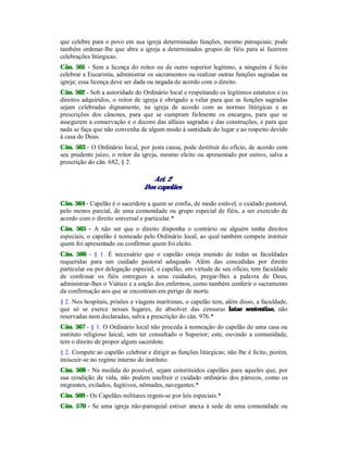 que celebre para o povo em sua igreja determinadas funções, mesmo paroquiais; pode
também ordenar-lhe que abra a igreja a determinados grupos de fiéis para aí fazerem
celebrações litúrgicas.
Cân. 561 - Sem a licença do reitor ou de outro superior legítimo, a ninguém é lícito
celebrar a Eucaristia, administrar os sacramentos ou realizar outras funções sagradas na
igreja; essa licença deve ser dada ou negada de acordo com o direito.
Cân. 562 - Sob a autoridade do Ordinário local e respeitando os legítimos estatutos e os
direitos adquiridos, o reitor de igreja é obrigado a velar para que as funções sagradas
sejam celebradas dignamente, na igreja de acordo com as normas litúrgicas e as
prescrições dos cânones, para que se cumpram fielmente os encargos, para que se
assegurem a conservação e o decoro das alfaias sagradas e das construções, e para que
nada se faça que não convenha de algum modo à santidade do lugar e ao respeito devido
à casa de Deus.
Cân. 563 - O Ordinário local, por justa causa, pode destituir do ofício, de acordo com
seu prudente juízo, o reitor da igreja, mesmo eleito ou apresentado por outros, salva a
prescrição do cân. 682, § 2.
Art. 2
Dos capelães
Cân. 564 - Capelão é o sacerdote a quem se confia, de modo estável, o cuidado pastoral,
pelo menos parcial, de uma comunidade ou grupo especial de fiéis, a ser exercido de
acordo com o direito universal e particular.*
Cân. 565 - A não ser que o direito disponha o contrário ou alguém tenha direitos
especiais, o capelão é nomeado pelo Ordinário local, ao qual também compete instituir
quem foi apresentado ou confirmar quem foi eleito.
Cân. 566 - § 1. É necessário que o capelão esteja munido de todas as faculdades
requeridas para um cuidado pastoral adequado. Além das concedidas por direito
particular ou por delegação especial, o capelão, em virtude de seu ofício, tem faculdade
de confessar os fiéis entregues a seus cuidados, pregar-lhes a palavra de Deus,
administrar-lhes o Viático e a unção dos enfermos, como também conferir o sacramento
da confirmação aos que se encontram em perigo de morte.
§ 2. Nos hospitais, prisões e viagens marítimas, o capelão tem, além disso, a faculdade,
que só se exerce nesses lugares, de absolver das censuras latae sententiae, não
reservadas nem declaradas, salva a prescrição do cân. 976.*
Cân. 567 - § 1. O Ordinário local não proceda à nomeação do capelão de uma casa ou
instituto religioso laical, sem ter consultado o Superior; este, ouvindo a comunidade,
tem o direito de propor algum sacerdote.
§ 2. Compete ao capelão celebrar e dirigir as funções litúrgicas; não lhe é lícito, porém,
imiscuir-se no regime interno do instituto.
Cân. 568 - Na medida do possível, sejam constituídos capelães para aqueles que, por
sua condição de vida, não podem usufruir o cuidado ordinário dos párocos, como os
migrantes, exilados, fugitivos, nômades, navegantes.*
Cân. 569 - Os Capelães militares regem-se por leis especiais.*
Cân. 570 - Se uma igreja não-paroquial estiver anexa à sede de uma comunidade ou
 