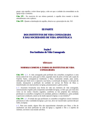 grupo, seja capelão o reitor dessa igreja, a não ser que o cuidado da comunidade ou da
igreja exija o contrário.
Cân. 571 - No exercício de seu múnus pastoral, o capelão deve manter o devido
entendimento com o pároco.
Cân. 572 - Quanto a destituição do capelão, observe-se a prescrição do cân. 563.
IIIIII PPAARRTTEE
DDOOSS IINNSSTTIITTUUTTOOSS DDEE VVIIDDAA CCOONNSSAAGGRRAADDAA
EE DDAASS SSOOCCIIEEDDAADDEESS DDEE VVIIDDAA AAPPOOSSTTÓÓLLIICCAA
SSeeççããoo II
DDooss IInnssttiittuuttooss ddee VViiddaa CCoonnssaaggrraaddaa
TÍTULO I
NORMAS COMUNS A TODOS OS INSTITUTOS DE VIDA
CONSAGRADA
Cân. 573 - § 1. A vida consagrada pela profissão dos conselhos evangélicos é uma
forma estável de viver, pela qual os fiéis, seguindo mais de perto a Cristo sob a ação do
Espírito Santo, consagram-se totalmente a Deus sumamente amado, para assim,
dedicados por título novo e especial a sua honra, à construção da Igreja e à salvação do
mundo, alcançarem a perfeição da caridade no serviço do Reino de Deus e,
transformados em sinal preclaro na Igreja, preanunciarem a glória celeste.
§ 2. Assumem livremente essa forma de vida nos institutos de vida consagrada,
canonicamente erigidos pela competente autoridade da Igreja, os fiéis que, por meio dos
votos ou de outros vínculos sagrados, conforme as leis próprias dos institutos,
professam os conselhos evangélicos de castidade, pobreza e obediência e, pela caridade
à qual esses conduzem, unem-se de modo especial à Igreja e a seu mistério.*
Cân. 574 - § 1. O estado dos que professam os conselhos evangélicos nesses institutos
pertencem à vida e santidade da Igreja e, por isso, deve ser incentivado e promovido por
todos, na Igreja.
§ 2. Para esse estado, alguns fiéis são especialmente chamados por Deus, a fim de
usufruírem um dom particular na vida da Igreja e, segundo o fim e o espírito do
instituto, servirem à sua missão salvífica.
 