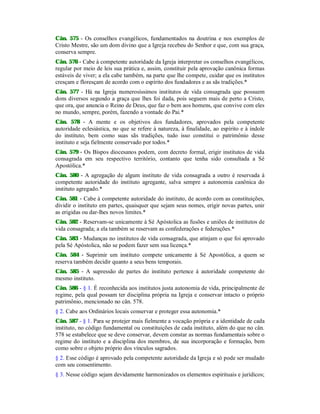 Cân. 575 - Os conselhos evangélicos, fundamentados na doutrina e nos exemplos de
Cristo Mestre, são um dom divino que a Igreja recebeu do Senhor e que, com sua graça,
conserva sempre.
Cân. 576 - Cabe à competente autoridade da Igreja interpretar os conselhos evangélicos,
regular por meio de leis sua prática e, assim, constituir pela aprovação canônica formas
estáveis de viver; a ela cabe também, na parte que lhe compete, cuidar que os institutos
cresçam e floresçam de acordo com o espírito dos fundadores e as sãs tradições.*
Cân. 577 - Há na Igreja numerosíssimos institutos de vida consagrada que possuem
dons diversos segundo a graça que lhes foi dada, pois seguem mais de perto a Cristo,
que ora, que anuncia o Reino de Deus, que faz o bem aos homens, que convive com eles
no mundo, sempre, porém, fazendo a vontade do Pai.*
Cân. 578 - A mente e os objetivos dos fundadores, aprovados pela competente
autoridade eclesiástica, no que se refere à natureza, à finalidade, ao espírito e à índole
do instituto, bem como suas sãs tradições, tudo isso constitui o patrimônio desse
instituto e seja fielmente conservado por todos.*
Cân. 579 - Os Bispos diocesanos podem, com decreto formal, erigir institutos de vida
consagrada em seu respectivo território, contanto que tenha sido consultada a Sé
Apostólica.*
Cân. 580 - A agregação de algum instituto de vida consagrada a outro é reservada à
competente autoridade do instituto agregante, salva sempre a autonomia canônica do
instituto agregado.*
Cân. 581 - Cabe à competente autoridade do instituto, de acordo com as constituições,
dividir o instituto em partes, quaisquer que sejam seus nomes, erigir novas partes, unir
as erigidas ou dar-lhes novos limites.*
Cân. 582 - Reservam-se unicamente à Sé Apóstolica as fusões e uniões de institutos de
vida consagrada; a ela também se reservam as confederações e federações.*
Cân. 583 - Mudanças no institutos de vida consagrada, que atinjam o que foi aprovado
pela Sé Apóstolica, não se podem fazer sem sua licença.*
Cân. 584 - Suprimir um instituto compete unicamente à Sé Apostólica, a quem se
reserva também decidir quanto a seus bens temporais.
Cân. 585 - A supressão de partes do instituto pertence à autoridade competente do
mesmo instituto.
Cân. 586 - § 1. É reconhecida aos institutos justa autonomia de vida, principalmente de
regime, pela qual possam ter disciplina própria na Igreja e conservar intacto o próprio
patrimônio, mencionado no cân. 578.
§ 2. Cabe aos Ordinários locais conservar e proteger essa autonomia.*
Cân. 587 - § 1. Para se protejer mais fielmente a vocação própria e a identidade de cada
instituto, no código fundamental ou constituições de cada instituto, além do que no cân.
578 se estabelece que se deve conservar, devem constar as normas fundamentais sobre o
regime do instituto e a disciplina dos membros, de sua incorporação e formação, bem
como sobre o objeto próprio dos vínculos sagrados.
§ 2. Esse código é aprovado pela competente autoridade da Igreja e só pode ser mudado
com seu consentimento.
§ 3. Nesse código sejam devidamente harmonizados os elementos espirituais e jurídicos;
 