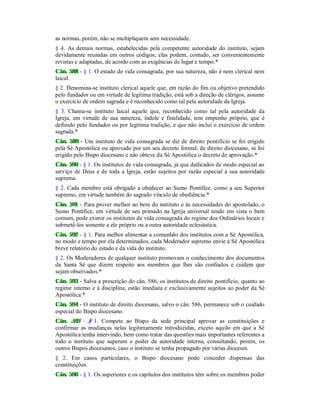 as normas, porém, não se multipliquem sem necessidade.
§ 4. As demais normas, estabelecidas pela competente autoridade do instituto, sejam
devidamente reunidas em outros códigos; elas podem, contudo, ser convenientemente
revistas e adaptadas, de acordo com as exigências de lugar e tempo.*
Cân. 588 - § 1. O estado de vida consagrada, por sua natureza, não é nem clerical nem
laical.
§ 2. Denomina-se instituto clerical aquele que, em razão do fim ou objetivo pretendido
pelo fundador ou em virtude de legítima tradição, está sob a direção de clérigos, assume
o exercício de ordem sagrada e é reconhecido como tal pela autoridade da Igreja.
§ 3. Chama-se instituto laical aquele que, reconhecido como tal pela autoridade da
Igreja, em virtude de sua natureza, índole e finalidade, tem empenho próprio, que é
definido pelo fundador ou por legítima tradição, e que não inclui o exercício de ordem
sagrada.*
Cân. 589 - Um instituto de vida consagrada se diz de direito pontifício se foi erigido
pela Sé Apostólica ou aprovado por um seu decreto formal; de direito diocesano, se foi
erigido pelo Bispo diocesano e não obteve da Sé Apostólica o decreto de aprovação.*
Cân. 590 - § 1. Os institutos de vida consagrada, já que dedicados de modo especial ao
serviço de Deus e de toda a Igreja, estão sujeitos por razão especial à sua autoridade
suprema.
§ 2. Cada membro está obrigado a obedecer ao Sumo Pontífice, como a seu Superior
supremo, em virtude também do sagrado vínculo de obediência.*
Cân. 591 - Para prover melhor ao bem do instituto e às necessidades do apostolado, o
Sumo Pontífice, em virtude de seu primado na Igreja universal tendo em vista o bem
comum, pode eximir os institutos de vida consagrada do regime dos Ordinários locais e
submetê-los somente a ele próprio ou a outra autoridade eclesiástica.
Cân. 592 - § 1. Para melhor alimentar a comunhão dos institutos com a Sé Apostólica,
no modo e tempo por ela determinados, cada Moderador supremo envie à Sé Apostólica
breve relatório do estado e da vida do instituto.
§ 2. Os Moderadores de qualquer instituto promovam o conhecimento dos documentos
da Santa Sé que dizem respeito aos membros que lhes são confiados e cuidem que
sejam observados.*
Cân. 593 - Salva a prescrição do cân. 586, os institutos de direito pontifício, quanto ao
regime interno e à disciplina, estão imediata e exclusivamente sujeitos ao poder da Sé
Apostólica.*
Cân. 594 - O instituto de direito diocesano, salvo o cân. 586, permanece sob o cuidado
especial do Bispo diocesano.
Cân. 595 - § 1. Compete ao Bispo da sede principal aprovar as constituições e
confirmar as mudanças nelas legitimamente introduzidas, exceto aquilo em que a Sé
Apostólica tenha intervindo, bem como tratar das questões mais importantes referentes a
todo o instituto que superam o poder da autoridade interna, consultando, porém, os
outros Bispos diocesanos, caso o instituto se tenha propagado por várias dioceses.
§ 2. Em casos particulares, o Bispo diocesano pode conceder dispensas das
constituições.
Cân. 596 - § 1. Os superiores e os capítulos dos institutos têm sobre os membros poder
 