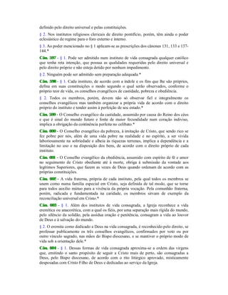 definido pelo direito universal e pelas constituições.
§ 2. Nos institutos religiosos clericais de direito pontifício, porém, têm ainda o poder
eclesiástico de regime para o foro externo e interno.
§ 3. Ao poder mencionado no § 1 aplicam-se as prescrições dos cânones 131, 133 e 137-
144.*
Cân. 597 - § 1. Pode ser admitido num instituto de vida consagrada qualquer católico
que tenha reta intenção, que possua as qualidades requeridas pelo direito universal e
pelo direito próprio e não esteja detido por nenhum impedimento.
§ 2. Ninguém pode ser admitido sem preparação adequada.*
Cân. 598 - § 1. Cada instituto, de acordo com a índole e os fins que lhe são próprios,
defina em suas constituições o modo segundo o qual serão observados, conforme o
próprio teor de vida, os conselhos evangélicos de castidade, pobreza e obediência.
§ 2. Todos os membros, porém, devem não só observar fiel e integralmente os
conselhos evangélicos mas também organizar a própria vida de acordo com o direito
próprio do instituto e tender assim à perfeição de seu estado.*
Cân. 599 - O Conselho evangélico da castidade, assumido por causa do Reino dos céus
e que é sinal do mundo futuro e fonte de maior fecundidade num coração indiviso,
implica a obrigação da continência perfeita no celibato.*
Cân. 600 - O Conselho evangélico da pobreza, à imitação de Cristo, que sendo rico se
fez pobre por nós, além de uma vida pobre na realidade e no espírito, a ser vivida
laboriosamente na sobriedade e alheia às riquezas terrenas, implica a dependência e a
limitação no uso e na disposição dos bens, de acordo com o direito próprio de cada
instituto.
Cân. 601 - O Conselho evangélico da obediência, assumido com espírito de fé e amor
no seguimento de Cristo obediente até à morte, obriga à submissão da vontade aos
legítimos Superiores, que fazem as vezes de Deus quando ordenam de acordo com as
próprias constituições.
Cân. 602 - A vida fraterna, própria de cada instituto, pela qual todos os membros se
unem como numa família especial em Cristo, seja definida de tal modo, que se torne
para todos auxílio mútuo para a vivência da própria vocação. Pela comunhão fraterna,
porém, radicada e fundamentada na caridade, os membros sirvam de exemplo da
reconciliação universal em Cristo.*
Cân. 603 - § 1. Além dos institutos de vida consagrada, a Igreja reconhece a vida
eremítica ou anacorética, com a qual os fiéis, por uma separação mais rígida do mundo,
pelo silêncio da solidão, pela assídua oração e penitência, consagram a vida ao louvor
de Deus e à salvação do mundo.
§ 2. O eremita como dedicado a Deus na vida consagrada, é reconhecido pelo direito, se
professar publicamente os três conselhos evangélicos, confirmados por voto ou por
outro vínculo sagrado, nas mãos do Bispo diocesano, e se mantiver o próprio modo de
vida sob a orientação dele.*
Cân. 604 - § 1. Dessas formas de vida consagrada aproxima-se a ordem das virgens
que, emitindo o santo propósito de seguir a Cristo mais de perto, são consagradas a
Deus, pelo Bispo diocesano, de acordo com o rito litúrgico aprovado, misticamente
desposadas com Cristo Filho de Deus e dedicadas ao serviço da Igreja.
 