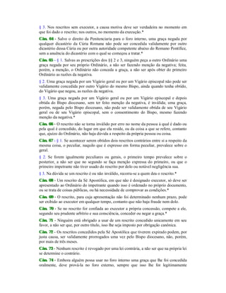 § 3. Nos rescritos sem executor, a causa motiva deve ser verdadeira no momento em
que foi dado o rescrito; nos outros, no momento da execução.*
Cân. 64 - Salvo o direito da Penitenciaria para o foro interno, uma graça negada por
qualquer dicastério da Cúria Romana não pode ser concedida validamente por outro
dicastério dessa Cúria ou por outra autoridade competente abaixo do Romano Pontífice,
sem a anuência do dicastério com o qual se começou a tratar.*
Cân. 65 - § 1. Salvas as prescrições dos §§ 2 e 3, ninguém peça a outro Ordinário uma
graça negada por seu próprio Ordinário, a não ser fazendo menção da negativa; feita,
porém, a menção, o Ordinário não conceda a graça, a não ser após obter do primeiro
Ordinário as razões da negativa.
§ 2. Uma graça negada por um Vigário geral ou por um Vigário episcopal não pode ser
validamente concedida por outro Vigário do mesmo Bispo, ainda quando tenha obtido,
do Vigário que negou, as razões da negativa.
§ 3. Uma graça negada por um Vigário geral ou por um Vigário episcopal e depois
obtida do Bispo diocesano, sem ter feito menção da negativa, é inválida; uma graça,
porém, negada pelo Bispo diocesano, não pode ser validamente obtida de seu Vigário
geral ou de seu Vigário episcopal, sem o consentimento do Bispo, mesmo fazendo
menção da negativa.*
Cân. 66 - O rescrito não se torna inválido por erro no nome da pessoa à qual é dado ou
pela qual é concedido, do lugar em que ela reside, ou da coisa a que se refere, contanto
que, ajuízo do Ordinário, não haja dúvida a respeito da própria pessoa ou coisa.
Cân. 67 - § 1. Se acontecer serem obtidos dois rescritos contrários entre si a respeito da
mesma coisa, o peculiar, naquilo que é expresso em forma peculiar, prevalece sobre o
geral.
§ 2. Se forem igualmente peculiares ou gerais, o primeiro tempo prevalece sobre o
posterior, a não ser que no segundo se faça menção expressa do primeiro, ou que o
primeiro impetrante não tiver usado do rescrito por dolo ou notável negligência sua.
§ 3. Na dúvida se um rescrito é ou não inválido, recorra-se a quem deu o rescrito.*
Cân. 68 - Um rescrito da Sé Apostólica, em que não é designado executor, só deve ser
apresentado ao Ordinário do impetrante quando isso é ordenado no próprio documento,
ou se trata de coisas públicas, ou há necessidade de comprovar as condições.*
Cân. 69 - O rescrito, para cuja apresentação não foi determinado nenhum prazo, pode
ser exibido ao executor em qualquer tempo, contanto que não haja fraude nem dolo.
Cân. 70 - Se no rescrito for confiada ao executor a própria concessão, compete a ele,
segundo seu prudente arbítrio e sua consciência, conceder ou negar a graça.*
Cân. 71 - Ninguém está obrigado a usar de um rescrito concedido unicamente em seu
favor, a não ser que, por outro título, isso lhe seja imposto por obrigação canônica.
Cân. 72 - Os rescritos concedidos pela Sé Apostólica que tiverem expirado podem, por
justa causa, ser validamente prorrogados uma vez pelo Bispo diocesano, não, porém,
por mais de três meses.
Cân. 73 - Nenhum rescrito é revogado por uma lei contrária, a não ser que na própria lei
se determine o contrário.
Cân. 74 - Embora alguém possa usar no foro interno uma graça que lhe foi concedida
oralmente, deve prová-la no foro externo, sempre que isso lhe for legitimamente
 