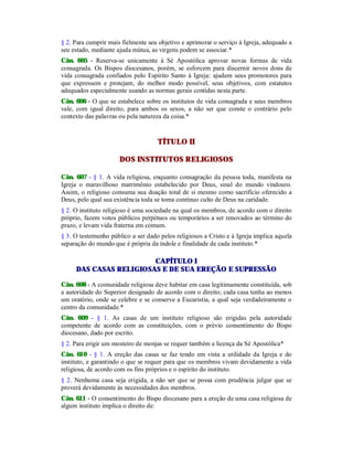 § 2. Para cumprir mais fielmente seu objetivo e aprimorar o serviço à Igreja, adequado a
seu estado, mediante ajuda mútua, as virgens podem se associar.*
Cân. 605 - Reserva-se unicamente à Sé Apostólica aprovar novas formas de vida
consagrada. Os Bispos diocesanos, porém, se esforcem para discernir novos dons de
vida consagrada confiados pelo Espírito Santo à Igreja: ajudem seus promotores para
que expressem e protejam, do melhor modo possível, seus objetivos, com estatutos
adequados especialmente usando as normas gerais contidas nesta parte.
Cân. 606 - O que se estabelece sobre os institutos de vida consagrada e seus membros
vale, com igual direito, para ambos os sexos, a não ser que conste o contrário pelo
contexto das palavras ou pela natureza da coisa.*
TÍTULO II
DOS INSTITUTOS RELIGIOSOS
Cân. 607 - § 1. A vida religiosa, enquanto consagração da pessoa toda, manifesta na
Igreja o maravilhoso matrimônio estabelecido por Deus, sinal do mundo vindouro.
Assim, o religioso consuma sua doação total de si mesmo como sacrifício oferecido a
Deus, pelo qual sua existência toda se toma contínuo culto de Deus na caridade.
§ 2. O instituto religioso é uma sociedade na qual os membros, de acordo com o direito
próprio, fazem votos públicos perpétuos ou temporários a ser renovados ao término do
prazo, e levam vida fraterna em comum.
§ 3. O testemunho público a ser dado pelos religiosos a Cristo e à Igreja implica aquela
separação do mundo que é própria da índole e finalidade de cada instituto.*
CAPÍTULO I
DAS CASAS RELIGIOSAS E DE SUA EREÇÃO E SUPRESSÃO
Cân. 608 - A comunidade religiosa deve habitar em casa legitimamente constituída, sob
a autoridade do Superior designado de acordo com o direito; cada casa tenha ao menos
um oratório, onde se celebre e se conserve a Eucaristia, a qual seja verdadeiramente o
centro da comunidade.*
Cân. 609 - § 1. As casas de um instituto religioso são erigidas pela autoridade
competente de acordo com as constituições, com o prévio consentimento do Bispo
diocesano, dado por escrito.
§ 2. Para erigir um mosteiro de monjas se requer também a licença da Sé Apostólica*
Cân. 610 - § 1. A ereção das casas se faz tendo em vista a utilidade da Igreja e do
instituto, e garantindo o que se requer para que os membros vivam devidamente a vida
religiosa, de acordo com os fins próprios e o espírito do instituto.
§ 2. Nenhuma casa seja erigida, a não ser que se possa com prudência julgar que se
proverá devidamente às necessidades dos membros.
Cân. 611 - O consentimento do Bispo diocesano para a ereção de uma casa religiosa de
algum instituto implica o direito de:
 