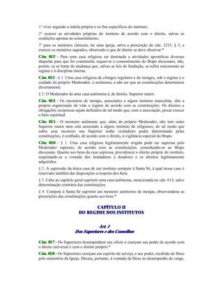 1º viver segundo a índole própria e os fins específicos do instituto;
2º exercer as atividades próprias do instituto de acordo com o direito, salvas as
condições apostas ao consentimento;
3º para os institutos clericais, ter uma igreja, salva a prescrição do cân. 1215, § 3, e
exercer os mistérios sagrados, observado o que de direito se deve observar.*
Cân. 612 - Para uma casa religiosa ser destinada a atividades apostólicas diversas
daquelas para que foi constituída, requer-se o consentimento do Bispo diocesano; não,
porém, se se tratar de mudança que, salvas as leis de fundação, se refira unicamente ao
regime e à disciplina interna.
Cân. 613 - § 1. Uma casa religiosa de cônegos regulares e de monges, sob o regime e o
cuidado do próprio Moderador, é autônoma, a não ser que as constituições determinem
diversamente.
§ 2. O Moderador de uma casa autônoma é, de direito, Superior maior.
Cân. 614 - Os mosteiros de monjas, associados a algum instituto masculino, têm a
própria organização de vida e regime de acordo com as constituições. Os direitos e
obrigações recíprocas sejam definidos de tal modo que, com a associação, possa crescer
o bem espiritual.
Cân. 615 - O mosteiro autônomo que, além do próprio Moderador, não tem outro
Superior maior nem está associado a algum instituto de religiosos, de tal modo que
sobre esse mosteiro seu Superior tenha verdadeiro poder determinado pelas
constituições, é confiado, de acordo com o direito, à vigilância especial do Bispo.
Cân. 616 - § 1. Uma casa religiosa legitimamente erigida pode ser supressa pelo
Moderador supremo, de acordo com as constituições, consultando-se ao Bispo
diocesano. Quanto aos bens da casa supressa, providencie o direito próprio do instituto,
respeitando-se a vontade dos fundadores e doadores e os direitos legitimamente
adquiridos.
§ 2. A supressão da única casa de um instituto compete à Santa Sé, à qual nesse caso é
reservado também dar disposições a respeito dos bens.
§ 3. Cabe ao capítulo geral suprimir uma casa autônoma, mencionada no cân. 613, salvo
determinação contrária das constituições.
§ 4. Compete à Santa Sé suprimir um mosteiro autônomo de monjas, observandose as
prescrições das constituições quanto aos bens.*
CAPÍTULO II
DO REGIME DOS INSTITUTOS
Art. 1
Dos Superiores e dos Conselhos
Cân. 617 - Os Superiores desempenhem seu ofício e exerçam seu poder de acordo com
o direito universal e com o direito próprio.*
Cân. 618 - Os Superiores exerçam em espírito de serviço o seu poder, recebido de Deus
pelo ministério da Igreja. Dóceis, portanto, à vontade de Deus no desempenho do cargo,
 