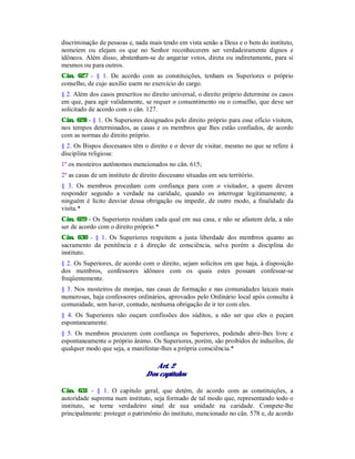 discriminação de pessoas e, nada mais tendo em vista senão a Deus e o bem do instituto,
nomeiem ou elejam os que no Senhor reconhecerem ser verdadeiramente dignos e
idôneos. Além disso, abstenham-se de angariar votos, direta ou indiretamente, para si
mesmos ou para outros.
Cân. 627 - § 1. De acordo com as constituições, tenham os Superiores o próprio
conselho, de cujo auxílio usem no exercício do cargo.
§ 2. Além dos casos prescritos no direito universal, o direito próprio determine os casos
em que, para agir validamente, se requer o consentimento ou o conselho, que deve ser
solicitado de acordo com o cân. 127.
Cân. 628 - § 1. Os Superiores designados pelo direito próprio para esse ofício visitem,
nos tempos determinados, as casas e os membros que lhes estão confiados, de acordo
com as normas do direito próprio.
§ 2. Os Bispos diocesanos têm o direito e o dever de visitar, mesmo no que se refere à
disciplina religiosa:
1º os mosteiros autônomos mencionados no cân. 615;
2º as casas de um instituto de direito diocesano situadas em seu território.
§ 3. Os membros procedam com confiança para com o visitador, a quem devem
responder segundo a verdade na caridade, quando os interrogar legitimamente; a
ninguém é lícito desviar dessa obrigação ou impedir, de outro modo, a finalidade da
visita.*
Cân. 629 - Os Superiores residam cada qual em sua casa, e não se afastem dela, a não
ser de acordo com o direito próprio.*
Cân. 630 - § 1. Os Superiores respeitem a justa liberdade dos membros quanto ao
sacramento da penitência e à direção de consciência, salva porém a disciplina do
instituto.
§ 2. Os Superiores, de acordo com o direito, sejam solícitos em que haja, à disposição
dos membros, confessores idôneos com os quais estes possam confessar-se
freqüentemente.
§ 3. Nos mosteiros de monjas, nas casas de formação e nas comunidades laicais mais
numerosas, haja confessores ordinários, aprovados pelo Ordinário local após consulta à
comunidade, sem haver, contudo, nenhuma obrigação de ir ter com eles.
§ 4. Os Superiores não ouçam confissões dos súditos, a não ser que eles o peçam
espontaneamente.
§ 5. Os membros procurem com confiança os Superiores, podendo abrir-lhes livre e
espontaneamente o próprio ânimo. Os Superiores, porém, são proibidos de induzilos, de
qualquer modo que seja, a manifestar-lhes a própria consciência.*
Art. 2
Dos capítulos
Cân. 631 - § 1. O capítulo geral, que detém, de acordo com as constituições, a
autoridade suprema num instituto, seja formado de tal modo que, representando todo o
instituto, se torne verdadeiro sinal de sua unidade na caridade. Compete-lhe
principalmente: proteger o patrimônio do instituto, mencionado no cân. 578 e, de acordo
 