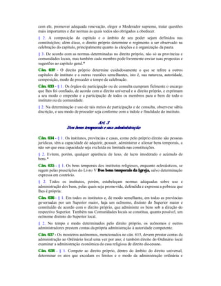 com ele, promover adequada renovação, eleger o Moderador supremo, tratar questões
mais importantes e dar normas às quais todos são obrigados a obedecer.
§ 2. A composição do capítulo e o âmbito de seu poder sejam definidos nas
constituições; além disso, o direito próprio determine o regimento a ser observado na
celebração do capítulo, principalmente quanto às eleições e à organização da pauta.
§ 3. De acordo com as normas determinadas no direito próprio, não só as províncias e
comunidades locais, mas também cada membro pode livremente enviar suas propostas e
sugestões ao capítulo geral.*
Cân. 632 - O direito próprio determine cuidadosamente o que se refere a outros
capítulos do instituto e a outras reuniões semelhantes, isto é, sua natureza, autoridade,
composição, modo de proceder e tempo de celebração.
Cân. 633 - § 1. Os órgãos de participação ou de consulta cumpram fielmente o encargo
que lhes foi confiado, de acordo com o direito universal e o direito próprio, e exprimam
a seu modo o empenho e a participação de todos os membros para o bem de todo o
instituto ou da comunidade.
§ 2. Na determinação e uso de tais meios de participação e de consulta, observese sábia
discrição, e seu modo de proceder seja conforme com a índole e finalidade do instituto.
Art. 3
Dos bens temporais e sua administração
Cân. 634 - § 1. Os institutos, províncias e casas, como pelo próprio direito são pessoas
jurídicas, têm a capacidade de adquirir, possuir, administrar e alienar bens temporais, a
não ser que essa capacidade seja excluída ou limitada nas constituições.
§ 2. Evitem, porém, qualquer aparência de luxo, de lucro imoderado e acúmulo de
bens.*
Cân. 635 - § 1. Os bens temporais dos institutos religiosos, enquanto eclesiásticos, se
regem pelas prescrições do Livro V Dos bens temporais da Igreja, salvo determinação
expressa em contrário.
§ 2. Todos os institutos, porém, estabeleçam normas adequadas sobre uso e
administração dos bens, pelas quais seja promovida, defendida e expressa a pobreza que
lhes é própria:
Cân. 636 - § 1. Em todos os institutos e, de modo semelhante, em todas as províncias
governadas por um Superior maior, haja um ecônomo, distinto do Superior maior e
constituído de acordo com o direito próprio, que administre os bens sob a direção do
respectivo Superior. Também nas Comunidades locais se constitua, quanto possível, um
ecônomo distinto do Superior local.
§ 2. No tempo e modo determinados pelo direito próprio, os ecônomos e outros
administradores prestem contas da própria administração à autoridade competente.
Cân. 637 - Os mosteiros autônomos, mencionados no cân. 615, devem prestar contas da
administração ao Ordinário local uma vez por ano; é também direito do Ordinário local
examinar a administração econômica da casa religiosa de direito diocesano.
Cân. 638 - § 1. Compete ao direito próprio, dentro do âmbito do direito universal,
determinar os atos que excedam os limites e o modo da administração ordinária e
 