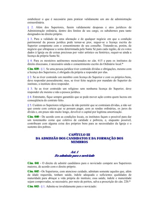 estabelecer o que é necessário para praticar validamente um ato de administração
extraordinária.
§ 2. Além dos Superiores, fazem validamente despesas e atos jurídicos de
Administração ordinária, dentro dos limites de seu cargo, os subalternos para tanto
designados no direito próprio.
§ 3. Para a validade de uma alienação e de qualquer negócio em que a condição
patrimonial da pessoa jurídica pode tornar-se pior, requer-se a licença escrita do
Superior competente com o consentimento de seu conselho. Tratando-se, porém, de
negócio que ultrapasse a soma determinada pela Santa Sé para cada região, de ex-votos
dados à Igreja ou de coisas preciosas por valor artístico ou histórico, requer-se ainda a
licença da própria Santa Sé.
§ 4. Para os mosteiros autônomos mencionados no cân. 615 e para os institutos de
direito diocesano, é necessário ainda o consentimento escrito do Ordinário local.*
Cân. 639 - § 1. Se uma pessoa jurídica tiver contraído dívidas e obrigações, mesmo com
a licença dos Superiores, é obrigada ela própria a responder por elas.
§ 2. Se as tiver contraído um membro com licença do Superior e com os próprios bens,
deve responder pessoalmente; mas, se tiver feito negócio por mandato do Superior do
instituto, o instituto deve responder.
§ 3. Se as tiver contraído um religioso sem nenhuma licença do Superior, deve
responder ele mesmo e não a pessoa jurídica.
§ 4. Entretanto, fique sempre garantido que se pode mover ação contra quem lucrou em
conseqüência do contrato feito.
§ 5. Cuidem os Superiores religiosos de não permitir que se contraiam dívidas, a não ser
que conste com certeza que se possam pagar, com as rendas ordinárias, os juros da
dívida e, em prazo não muito longo, devolver o capital por legítima amortização.
Cân. 640 - De acordo com as condições locais, os institutos façam o possível para dar
um testemunho como que coletivo de caridade e pobreza, e, enquanto possível,
contribuam com alguma coisa dos próprios bens para as necessidades da Igreja e o
sustento dos pobres.
CAPÍTULO III
DA ADMISSÃO DOS CANDIDATOS E DA FORMAÇÃO DOS
MEMBROS
Art. 1
Da admissão para o noviciado
Cân. 641 - O direito de admitir candidatos para o noviciado compete aos Superiores
maiores, de acordo com o direito próprio.
Cân. 642 - Os Superiores, com atencioso cuidado, admitam somente aqueles que, além
da idade requerida, tenham saúde, índole adequada e suficientes qualidades de
maturidade para abraçar a vida própria do instituto; essa saúde, índole e maturidade
sejam comprovadas, se necessário, por meio de peritos, salva a prescrição do cân. 220.*
Cân. 643 - § 1. Admite-se invalidamente para o noviciado:
 