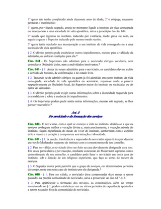 1º quem não tenha completado ainda dezessete anos de idade; 2º o cônjuge, enquanto
perdurar o matrimônio;
3º quem, por vínculo sagrado, esteja no momento ligado a instituto de vida consagrada
ou incorporado a uma sociedade de vida apostólica, salva a prescrição do cân. 684;
4º aquele que ingressa no instituto, induzido por violência, medo grave ou dolo, ou
aquele a quem o Superior induzido pelo mesmo modo recebe;
5º quem tenha ocultado sua incorporação a um instituto de vida consagrada ou a uma
sociedade de vida apostólica.
§ 2. O direito próprio pode estabelecer outros impedimentos, mesmo para a validade da
admissão, ou colocar condições para ela.*
Cân. 644 - Os Superiores não admitam para o noviciado clérigos seculares, sem
consultar o Ordinário deles, nem a endividados insolventes.*
Cân. 645 - § 1. Antes de serem admitidos para o noviciado, os candidatos devem exibir
a certidão de batismo, de confirmação e de estado livre.
§ 2. Tratando-se de admitir clérigos ou quem já foi admitido em outro instituto de vida
consagrada, sociedade de vida apostólica ou seminário, requer-se ainda o parecer
respectivamente do Ordinário local, do Superior maior do instituto ou sociedade, ou do
reitor do seminário.
§ 3. O direito próprio pode exigir outras informações sobre a idoneidade requerida para
os candidatos e sobre a ausência de impedimentos.
§ 4. Os Superiores podem pedir ainda outras informações, mesmo sob segredo, se lhes
parecer necessário.*
Art. 2
Do noviciado e da formação dos noviços
Cân. 646 - O noviciado, com o qual se começa a vida no instituto, destina-se a que os
noviços conheçam melhor a vocação divina e, mais precisamente, a vocação própria do
instituto, façam experiência do modo de viver do instituto, conformem com o espírito
dele a mente e o coração e comprovem sua intenção e idoneidade.
Cân. 647 - § 1. A ereção, tranferência e supressão do noviciado sejam feitas por decreto
escrito do Moderador supremo do instituto com o consentimento de seu conselho.
§ 2. Para ser válido, o noviciado deve ser feito na casa devidamente designada para isso.
Em casos particulares e por exceção, mediante concessão do Moderador supremo com o
consentimento de seu conselho, o candidato pode fazer o noviciado em outra casa do
instituto, sob a direção de um religioso experiente, que faça as vezes do mestre de
noviços.
§ 3. O Superior maior pode permitir que o grupo de noviços, em determinados períodos
de tempo, more em outra casa do instituto por ele designada.*
Cân. 648 - § 1. Para ser válido, o noviciado deve compreender doze meses a serem
passados na própria comunidade do noviciado, salva a prescrição do cân. 647, § 3.
§ 2. Para aperfeiçoar a formação dos noviços, as constituições, além do tempo
mencionado no § 1, podem estabelecer um ou vários períodos de experiência apostólica
a serem passados fora da comunidade do noviciado.
 